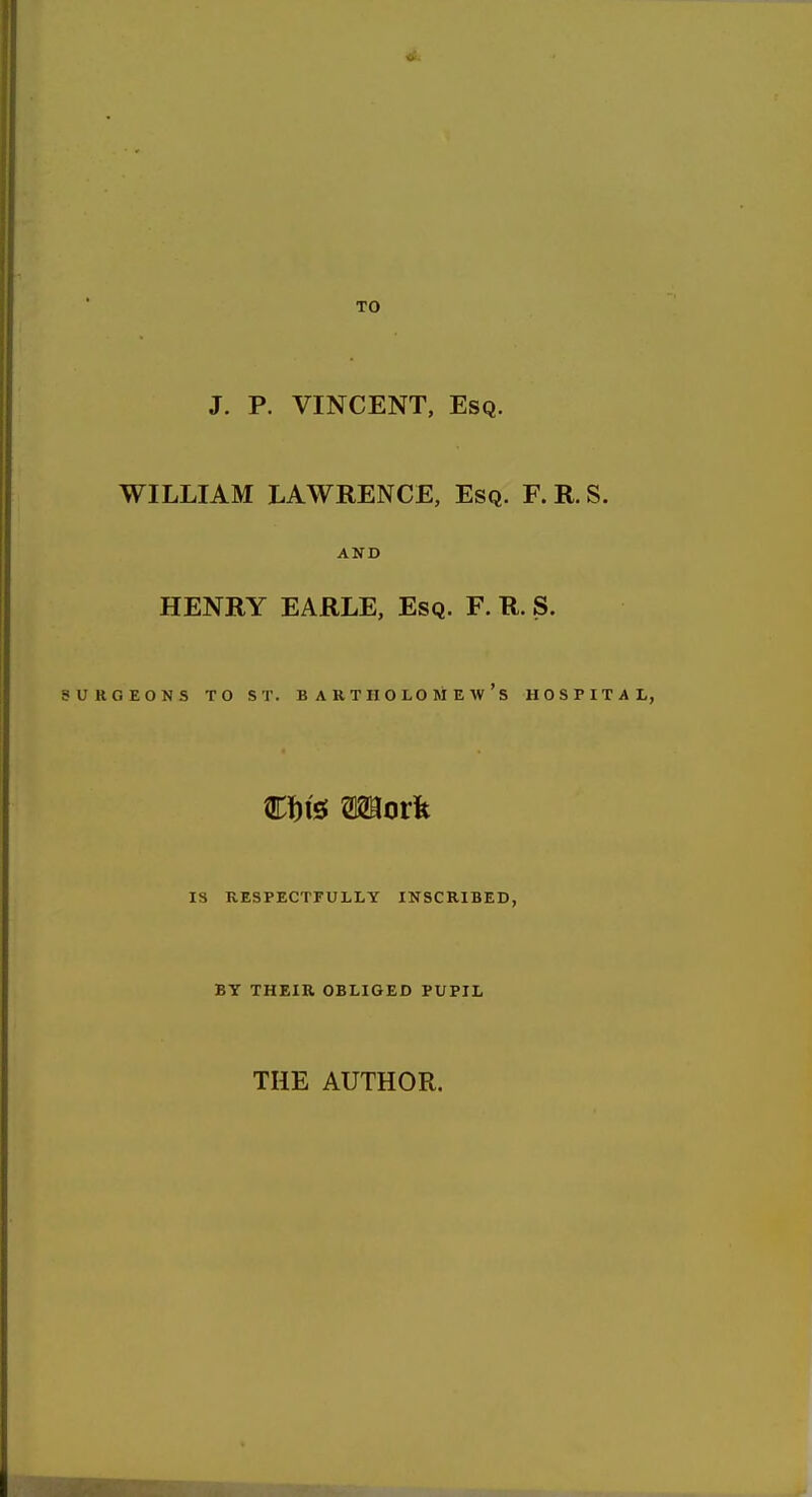 TO J. P. VINCENT, Esq. WILLIAM LAWRENCE, Esq. F. R. S. AND HENRY EARLE, Esq. F. R. S. URGEONS TO ST. BARTHOLOMEW'S HOSPITAL, IS RESPECTFULLY INSCRIBED, BY THEIR OBLIGED PUPIL THE AUTHOR.