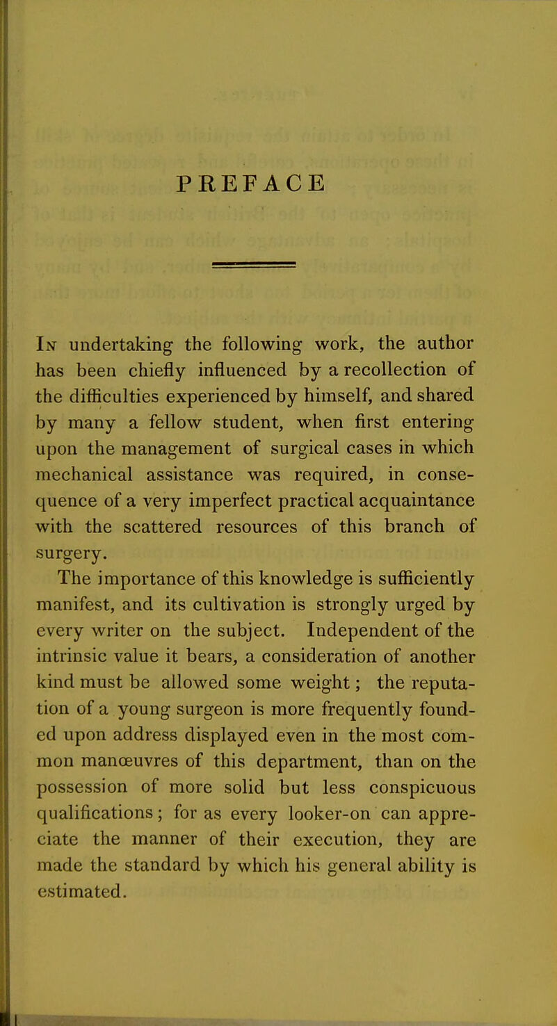 PREFACE In undertaking the following work, the author has been chiefly influenced by a recollection of the difficulties experienced by himself, and shared by many a fellow student, when first entering upon the management of surgical cases in which mechanical assistance was required, in conse- quence of a very imperfect practical acquaintance with the scattered resources of this branch of surgery. The importance of this knowledge is sufficiently manifest, and its cultivation is strongly urged by every writer on the subject. Independent of the intrinsic value it bears, a consideration of another kind must be allowed some weight; the reputa- tion of a young surgeon is more frequently found- ed upon address displayed even in the most com- mon manoeuvres of this department, than on the possession of more solid but less conspicuous qualifications; for as every looker-on can appre- ciate the manner of their execution, they are made the standard by which his general ability is estimated.