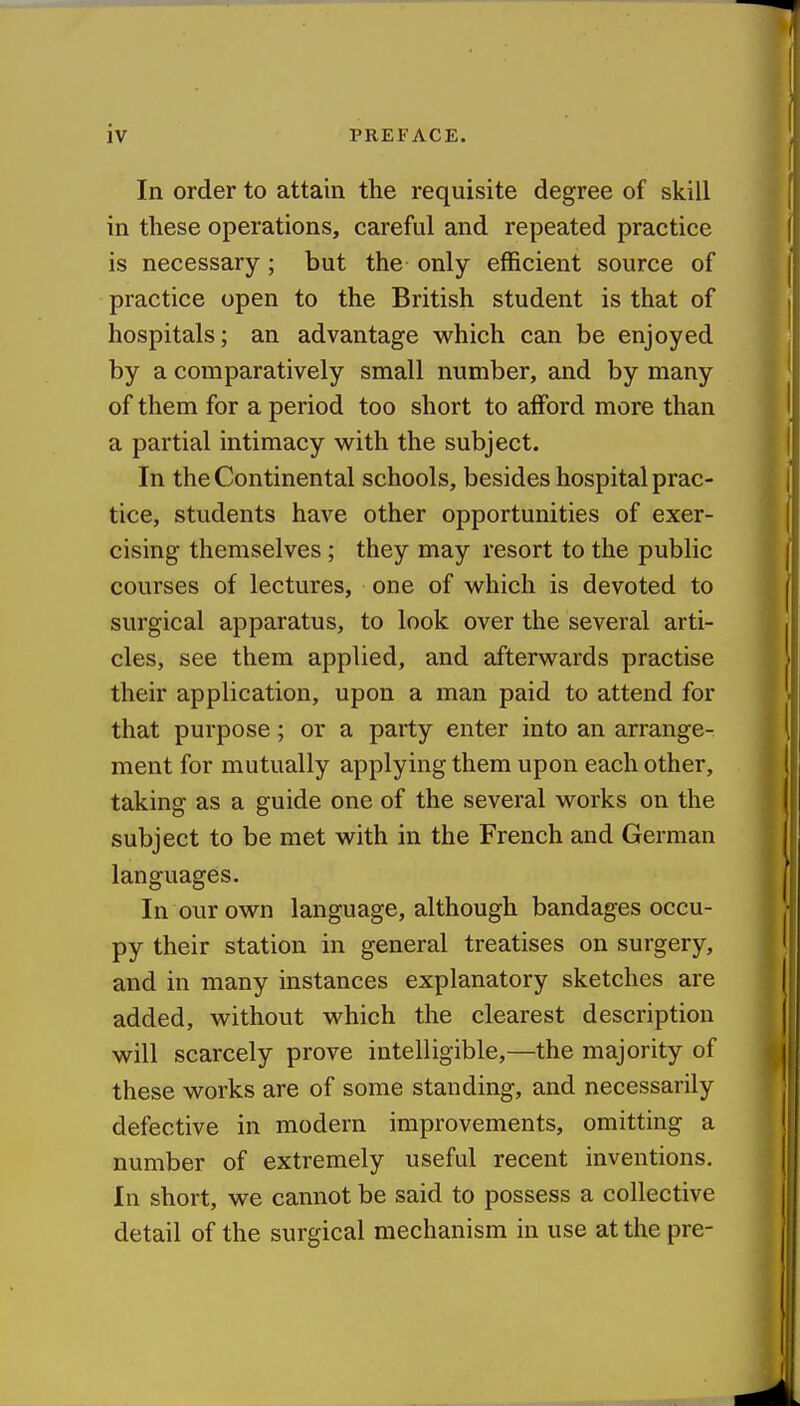 In order to attain the requisite degree of skill in these operations, careful and repeated practice is necessary; but the only efficient source of practice open to the British student is that of hospitals; an advantage which can be enjoyed by a comparatively small number, and by many of them for a period too short to afford more than a partial intimacy with the subject. In the Continental schools, besides hospital prac- tice, students have other opportunities of exer- cising themselves; they may resort to the public courses of lectures, one of which is devoted to surgical apparatus, to look over the several arti- cles, see them applied, and afterwards practise their application, upon a man paid to attend for that purpose; or a party enter into an arrange- ment for mutually applying them upon each other, taking as a guide one of the several works on the subject to be met with in the French and German languages. In our own language, although bandages occu- py their station in general treatises on surgery, and in many instances explanatory sketches are added, without which the clearest description will scarcely prove intelligible,—the majority of these works are of some standing, and necessarily defective in modern improvements, omitting a number of extremely useful recent inventions. In short, we cannot be said to possess a collective detail of the surgical mechanism in use at the pre-