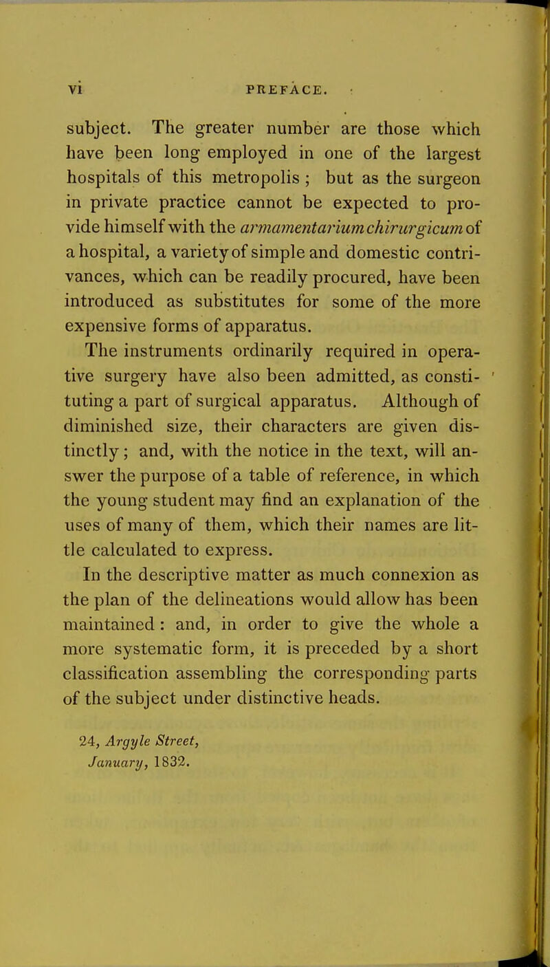 subject. The greater number are those which have been long employed in one of the largest hospitals of this metropolis ; but as the surgeon in private practice cannot be expected to pro- vide himself with the arinajnentar'mmchirurgicumoi a hospital, a variety of simple and domestic contri- vances, which can be readily procured, have been introduced as substitutes for some of the more expensive forms of apparatus. The instruments ordinarily required in opera- tive surgery have also been admitted, as consti- tuting a part of surgical apparatus. Although of diminished size, their characters are given dis- tinctly ; and, with the notice in the text, will an- swer the purpose of a table of reference, in which the young student may find an explanation of the uses of many of them, which their names are lit- tle calculated to express. In the descriptive matter as much connexion as the plan of the delineations would allow has been maintained: and, in order to give the whole a more systematic form, it is preceded by a short classification assembling the corresponding parts of the subject under distinctive heads. 24, Argyle Street, January, 1832.