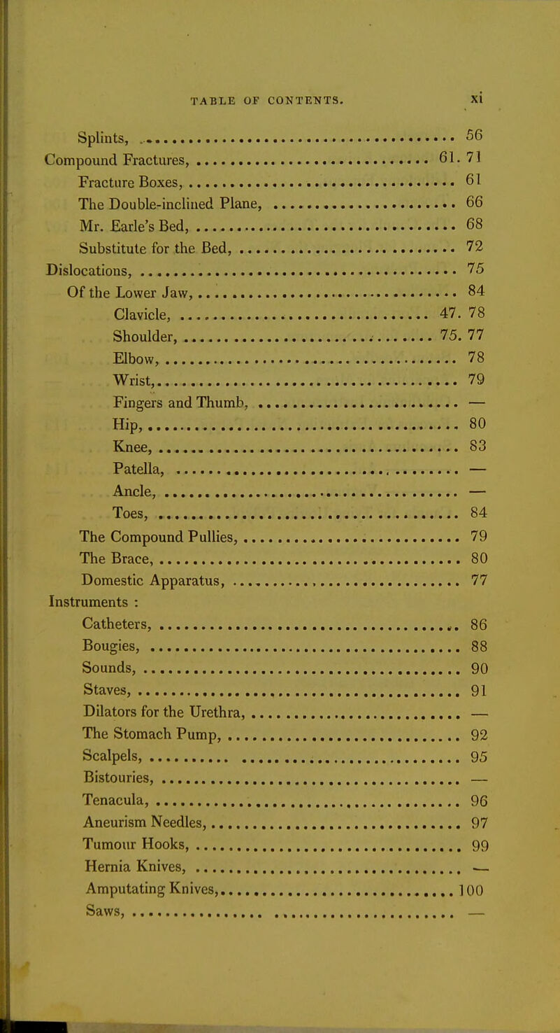 Splints, 56 Compound Fractures, 61. 71 Fracture Boxes, 61 The Double-inclined Plane, 66 Mr. Earle's Bed, 68 Substitute for the Bed, 72 Dislocations, 75 Of the Lower Jaw, 84 Clavicle, 47. 78 Shoulder 75. 77 Elbow, 78 Wrist, 79 Fingers and Thumb, — Hip, 80 Knee, 83 Patella, — Ancle, — Toes, 84 The Compound PuUies, 79 The Brace, 80 Domestic Apparatus, 77 Instruments : Catheters, 86 Bougies, 88 Sounds, 90 Staves, 91 Dilators for the Urethra, — The Stomach Pump, 92 Scalpels, 95 Bistouries, — Tenacula, 96 Aneurism Needles, 97 Tumour Hooks, 99 Hernia Knives, ^ Amputating Knives, 100 Saws, —