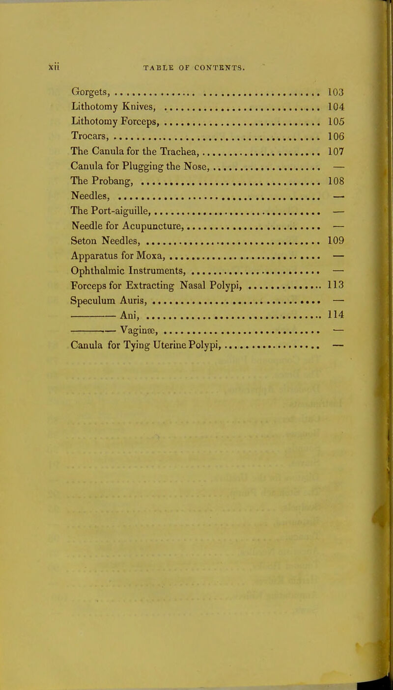 Gorgets, 103 Lithotomy Knives, 104 Lithotomy Forceps, 105 Trocars, 106 The Canula for the Trachea, 107 Camila for Plugging the Nose, — TheProbang 108 Needles, — The Port-aiguille, — Needle for Acupuncture, — Seton Needles, 109 Apparatus for Moxa, — Ophthalmic Instruments, — Forceps for Extracting Nasal Polypi, 113 Speculum Auris, — Ani, 114 ■— VaginoD, ■— Canula for Tying Uterine Polypi, —