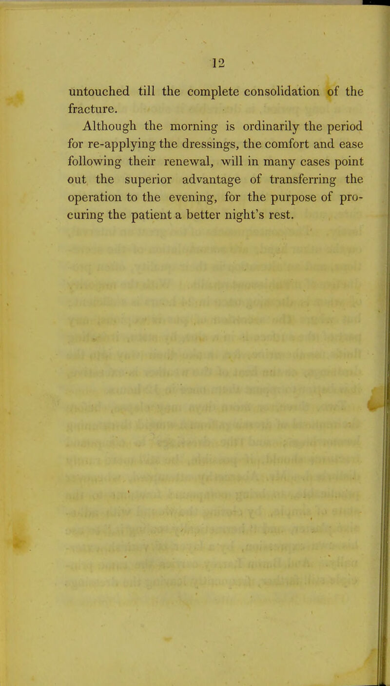 untouched till the complete consolidation of the fracture. Although the morning is ordinarily the period for re-applying the dressings, the comfort and ease following their renewal, will in many cases point out the superior advantage of transferring the operation to the evening, for the purpose of pro- curing the patient a better night's rest.