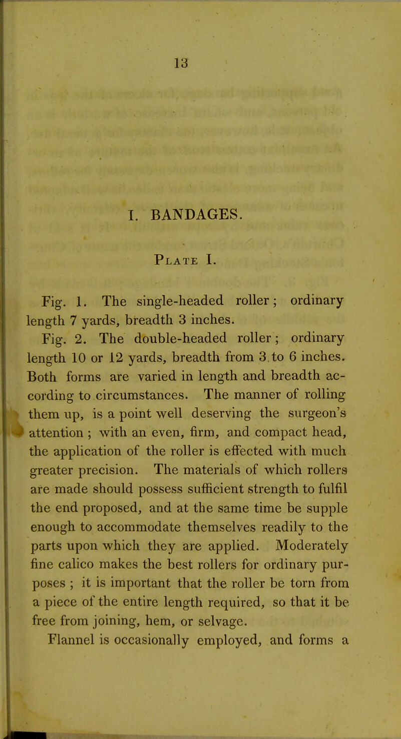 I. BANDAGES. Plate I. Fig. 1. The single-headed roller; ordinary- length 7 yards, breadth 3 inches. Fig. 2. The double-headed roller; ordinary length 10 or 12 yards, breadth from 3. to 6 inches. Both forms are varied in length and breadth ac- cording to circumstances. The manner of rolling them up, is a point well deserving the surgeon's attention ; with an even, firm, and compact head, the application of the roller is effected with much greater precision. The materials of which rollers are made should possess sufficient strength to fulfil the end proposed, and at the same time be supple enough to accommodate themselves readily to the parts upon which they are applied. Moderately fine calico makes the best rollers for ordinary pur- poses ; it is important that the roller be torn from a piece of the entire length required, so that it be free from joining, hem, or selvage. Flannel is occasionally employed, and forms a