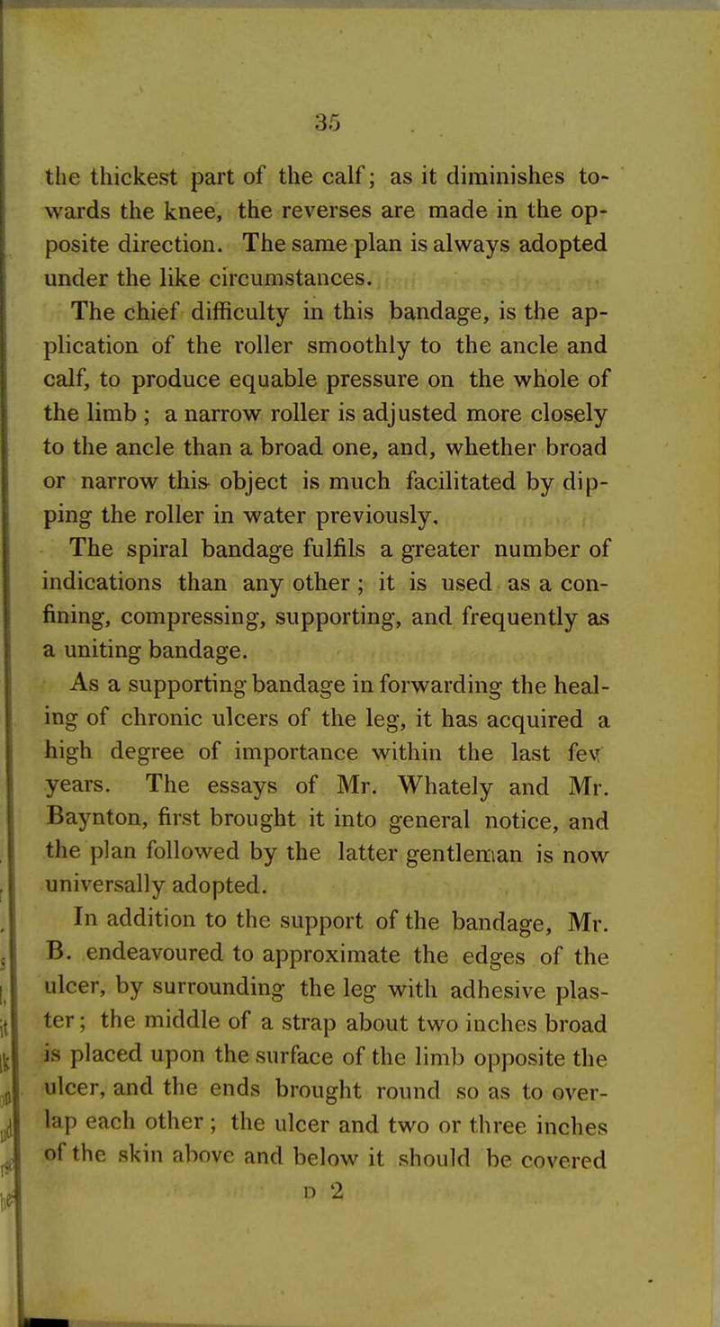 the thickest part of the calf; as it diminishes to- wards the knee, the reverses are made in the op- posite direction. The same plan is always adopted under the like circumstances. The chief difficulty in this bandage, is the ap- plication of the roller smoothly to the ancle and calf, to produce equable pressure on the whole of the limb ; a narrow roller is adjusted more closely to the ancle than a broad one, and, whether broad or narrow this- object is much facilitated by dip- ping the roller in water previously. The spiral bandage fulfils a greater number of indications than any other ; it is used as a con- fining, compressing, supporting, and frequently as a uniting bandage. As a supporting bandage in forwarding the heal- ing of chronic ulcers of the leg, it has acquired a high degree of importance within the last fev[ years. The essays of Mr. Whately and Mr. Baynton, first brought it into general notice, and the plan followed by the latter gentleman is now universally adopted. In addition to the support of the bandage, Mr. B. endeavoured to approximate the edges of the ulcer, by surrounding the leg with adhesive plas- ter ; the middle of a strap about two inches broad is placed upon the surface of the limb opposite the ulcer, and the ends brought round so as to over- lap each other; the ulcer and two or three inches of the skin above and below it should be covered D 2