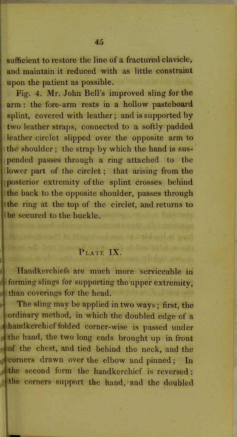 sufficient to restore the line of a fractured clavicle, and maintain it reduced with as little constraint upon the patient as possible. Fig. 4. Mr. John Bell's improved sling for the arm: the fore-arm rests in a hollow pasteboard splint, covered with leather; and is supported by two leather straps, connected to a softly padded 1 leather circlet slipped over the opposite arm to I the shoulder ; the strap by which the hand is sus- pended passes through a ring attached to the lower part of the circlet; that arising from the posterior extremity of the splint crosses behind the back to the opposite shoulder, passes through the ring at the top of the circlet, and returns to be secured to the buckle. Plate IX. Handkerchiefs are much more serviceable in forming slings for supporting the upper extremity, than coverings for the head. The sling may be applied in two ways; first, the ordinary method, in which the doubled edge of a ihandkerchief folded corner-wise is passed under t ithe hand, the two long ends brought up in front 0^ ►of the chest, and tied behind the neck, and the 'Corners drawn over the elbow and pinned; In fehe second form the handkerchief is reversed: the corners support the hand, and the doubled