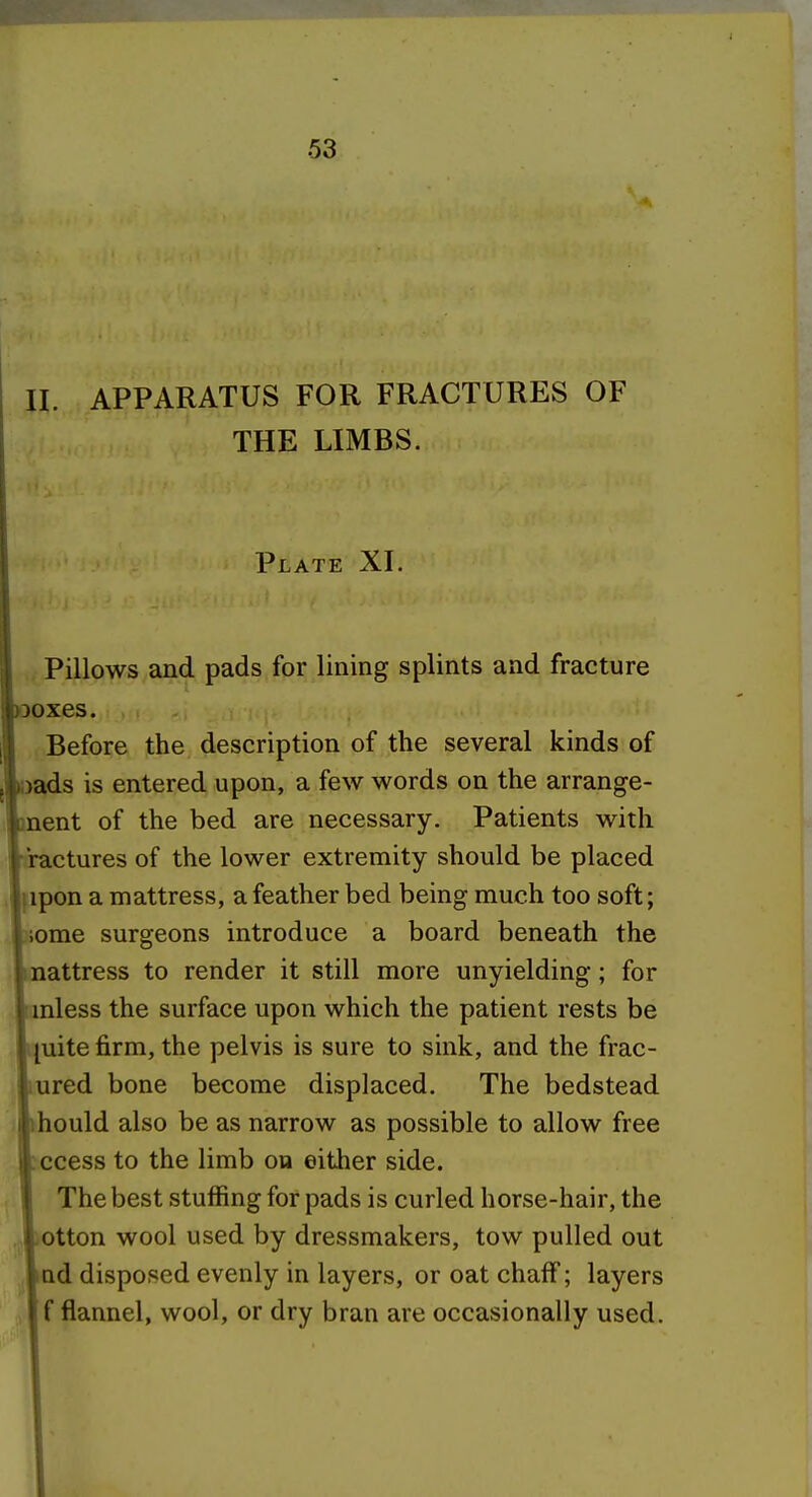 11. APPARATUS FOR FRACTURES OF THE LIMBS. Plate XI. Pillows and pads for lining splints and fracture ooxes. Before the description of the several kinds of oads is entered upon, a few words on the arrange- ment of the bed are necessary. Patients with hractures of the lower extremity should be placed Lipon a mattress, a feather bed being much too soft; Lome surgeons introduce a board beneath the linattress to render it still more unyielding; for Lnless the surface upon which the patient rests be l[uite firm, the pelvis is sure to sink, and the frac- liured bone become displaced. The bedstead lihould also be as narrow as possible to allow free Iccess to the limb on either side. I The best stuffing for pads is curled horse-hair, the .,»otton wool used by dressmakers, tow pulled out lad disposed evenly in layers, or oat chaff; layers f flannel, wool, or dry bran are occasionally used.