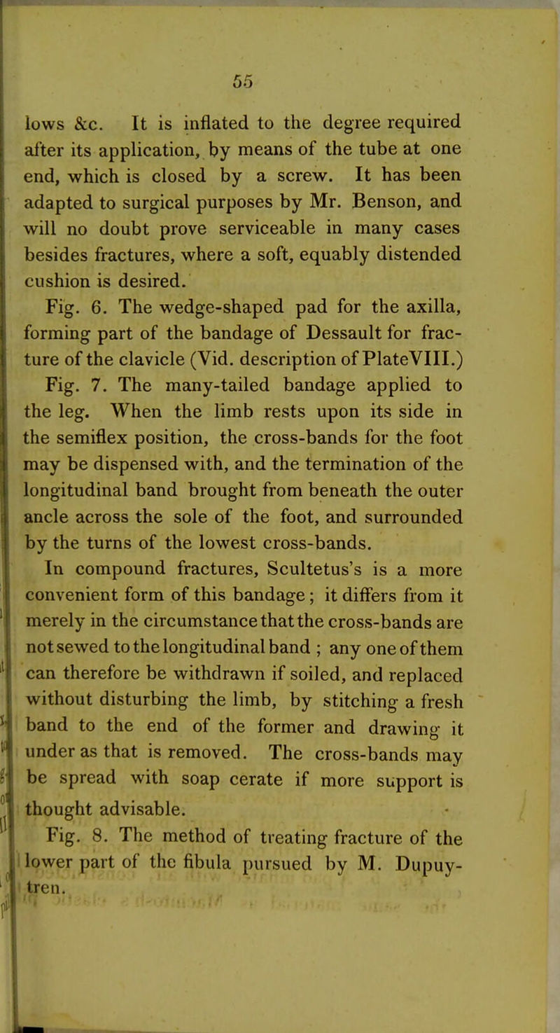 lows &c. It is inflated to the degree required after its application, by means of the tube at one end, which is closed by a screw. It has been adapted to surgical purposes by Mr. Benson, and will no doubt prove serviceable in many cases besides fractures, where a soft, equably distended cushion is desired. Fig. 6. The wedge-shaped pad for the axilla, forming part of the bandage of Dessault for frac- ture of the clavicle (Vid. description of PlateVIII.) Fig. 7. The many-tailed bandage applied to the leg. When the limb rests upon its side in the semiflex position, the cross-bands for the foot may be dispensed with, and the termination of the longitudinal band brought from beneath the outer ancle across the sole of the foot, and surrounded by the turns of the lowest cross-bands. In compound fractures, Scultetus's is a more convenient form of this bandage; it differs from it merely in the circumstance that the cross-bands are not sewed to the longitudinal band ; any one of them can therefore be withdrawn if soiled, and replaced without disturbing the limb, by stitching a fresh band to the end of the former and drawing it under as that is removed. The cross-bands may be spread with soap cerate if more support is thought advisable. Fig. 8. The method of treating fracture of the I lower part of the fibula pursued by M. Dupuy- I tren. II ■