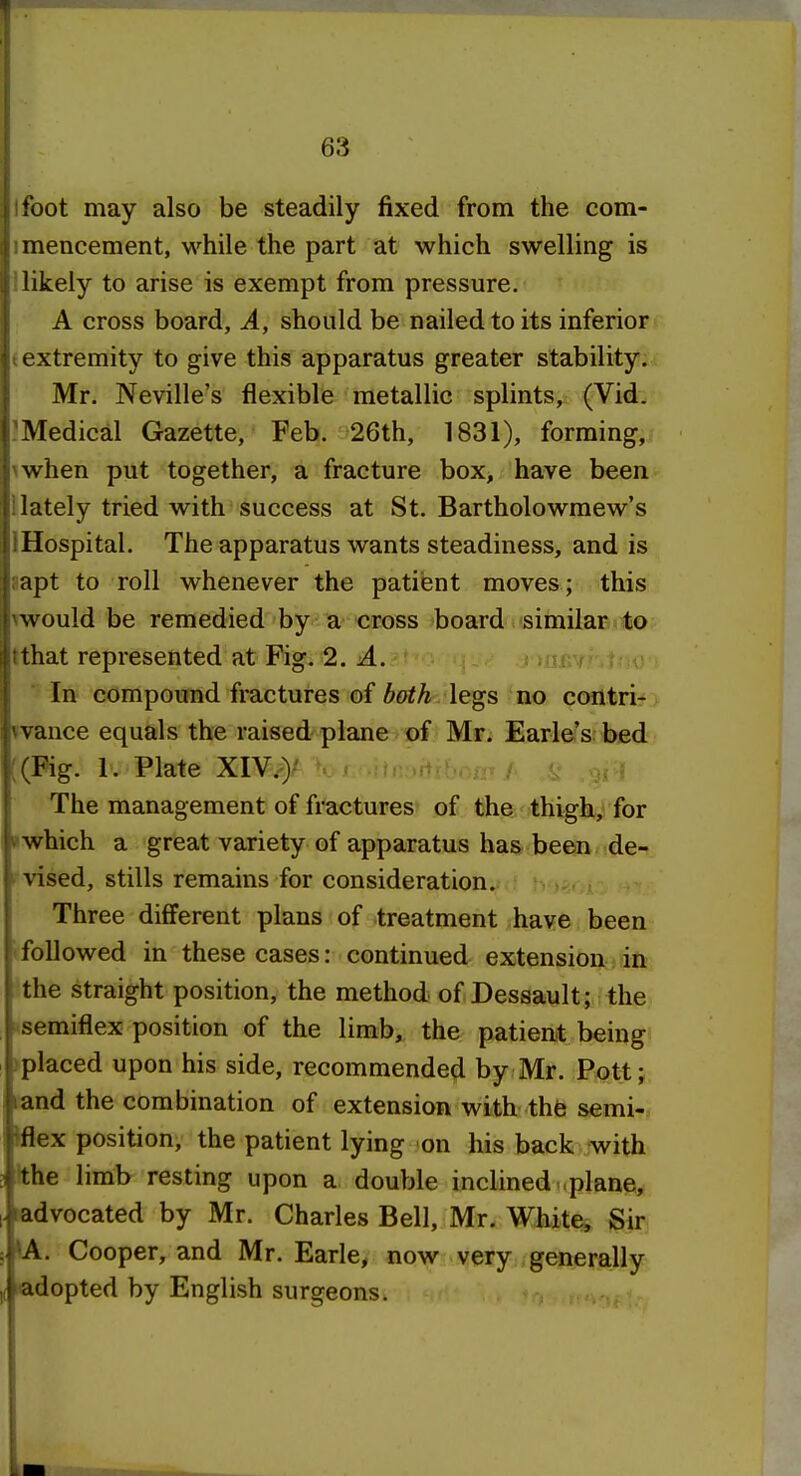 Ifoot may also be steadily fixed from the com- imencement, while the part at which swelling is llikely to arise is exempt from pressure. A cross board, A, should be nailed to its inferior (extremity to give this apparatus greater stability;^f Mr. Neville's flexible metallic splints, (Vid. Medical Gazette, Feb. 26th, 1831), forming,? nwhen put together, a fracture box, have been Uately tried with success at St. Bartholowmew's IHospital. The apparatus wants steadiness, and is aapt to roll whenever the patient moves; this rwould be remedied by a cross board similar to tthat represented at Fig. 2. A. * ^nsv ■ In compound fractures of both legs no contri-'> *vance equals the raised plane of Mr. Earle's bed ((Pig. 1. Plate XIV.)' The management of fractures of the thigh, for »which a great variety of apparatus has been de- vised, stills remains for consideration. Three different plans of treatment have been ifollowed in these cases: continued extension in the straight position, the method of Dessault; the ^semiflex position of the limb, the patient being >placed upon his side, recommended by Mr. Pott; (and the combination of extension with thfe semi-, flex position, the patient lying -on his back with Ithe limb resting upon a double inclined plane, advocated by Mr. Charles Bell, Mr. White, Sir ^A. Cooper, and Mr. Earle, now very generally itadopted by English surgeons.