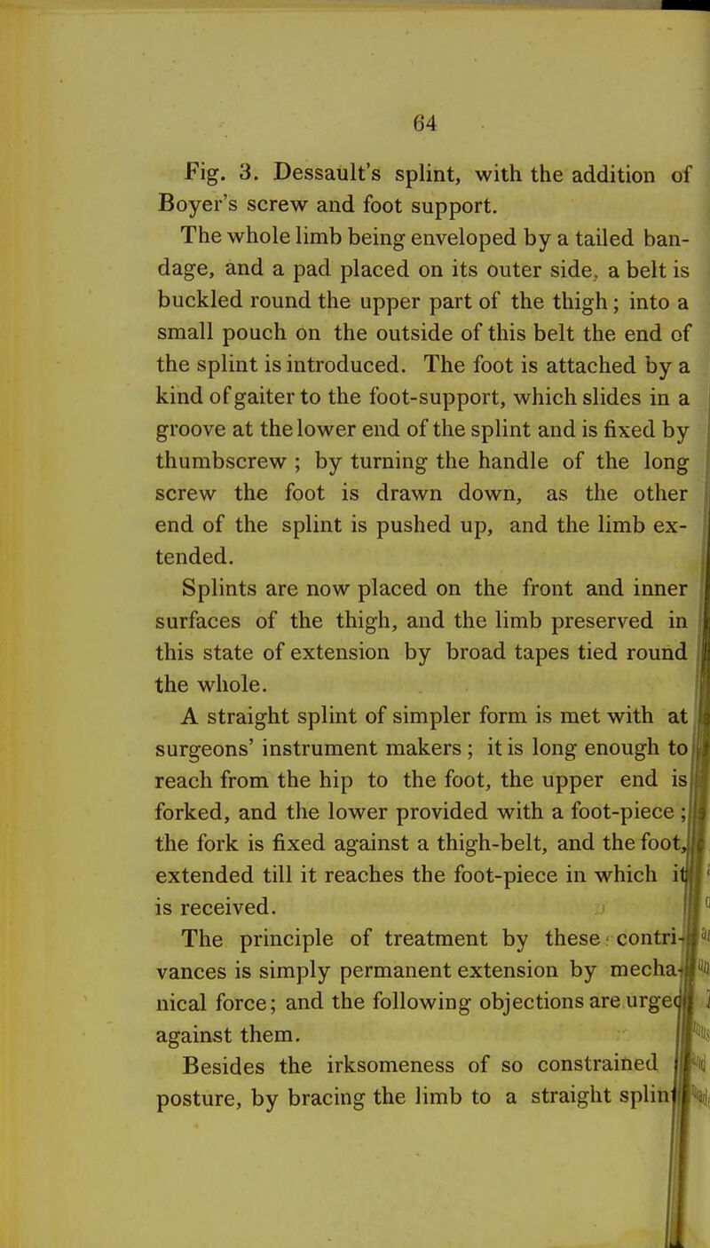 Fig, 3. Dassault's splint, with the addition of Boyer's screw and foot support. The whole limb being enveloped by a tailed ban- dage, and a pad placed on its outer side, a belt is buckled round the upper part of the thigh; into a small pouch on the outside of this belt the end of the splint is introduced. The foot is attached by a kind of gaiter to the foot-support, which slides in a groove at the lower end of the splint and is fixed by thumbscrew ; by turning the handle of the long screw the foot is drawn down, as the other end of the splint is pushed up, and the limb ex- tended. Splints are now placed on the front and inner surfaces of the thigh, and the limb preserved in this state of extension by broad tapes tied round the whole. A straight splint of simpler form is met with at surgeons' instrument makers ; it is long enough to reach from the hip to the foot, the upper end is forked, and the lower provided with a foot-piece ; the fork is fixed against a thigh-belt, and the foot extended till it reaches the foot-piece in which i is received. The principle of treatment by these' contri vances is simply permanent extension by mecha^ nical force; and the following objections are urge against them. Besides the irksomeness of so constrained posture, by bracing the limb to a straight splin