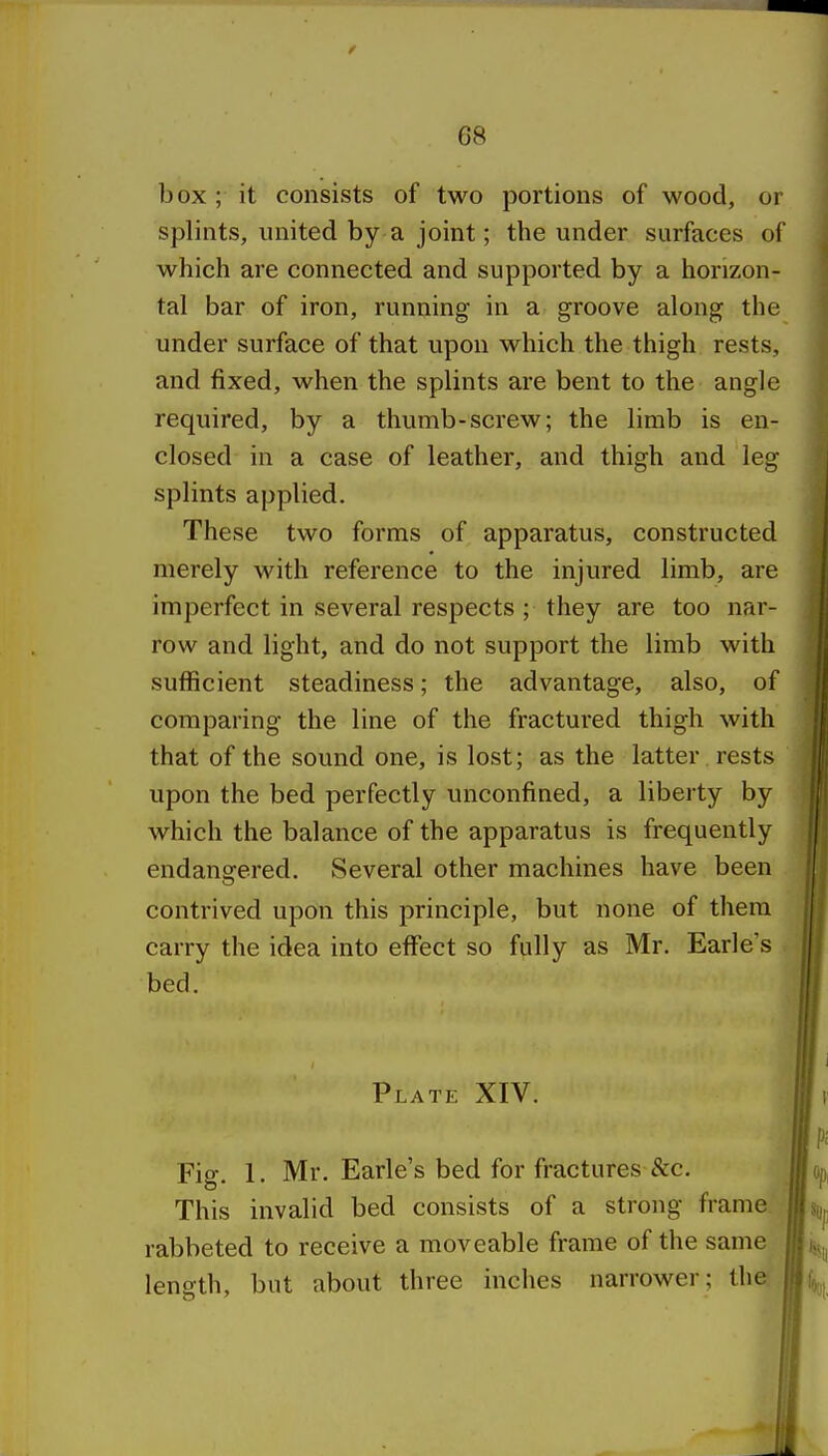 box ; it consists of two portions of wood, or splints, united by a joint; the under surfaces of which are connected and supported by a horizon- tal bar of iron, running in a groove along the under surface of that upon which the thigh rests, and fixed, when the splints are bent to the angle required, by a thumb-screw; the limb is en- closed in a case of leather, and thigh and leg splints applied. These two forms of apparatus, constructed merely with reference to the injured limb, are imperfect in several respects ; they are too nar- row and light, and do not support the limb with sufficient steadiness; the advantage, also, of comparing the line of the fractured thigh with that of the sound one, is lost; as the latter rests upon the bed perfectly unconfined, a liberty by which the balance of the apparatus is frequently endangered. Several other machines have been contrived upon this principle, but none of them carry the idea into effect so fully as Mr. Earle s bed. Plate XIV. Fig. 1. Mr. Earle's bed for fractures See. This invalid bed consists of a strong frame rabbeted to receive a moveable frame of the same length, but about three inches narrower; the