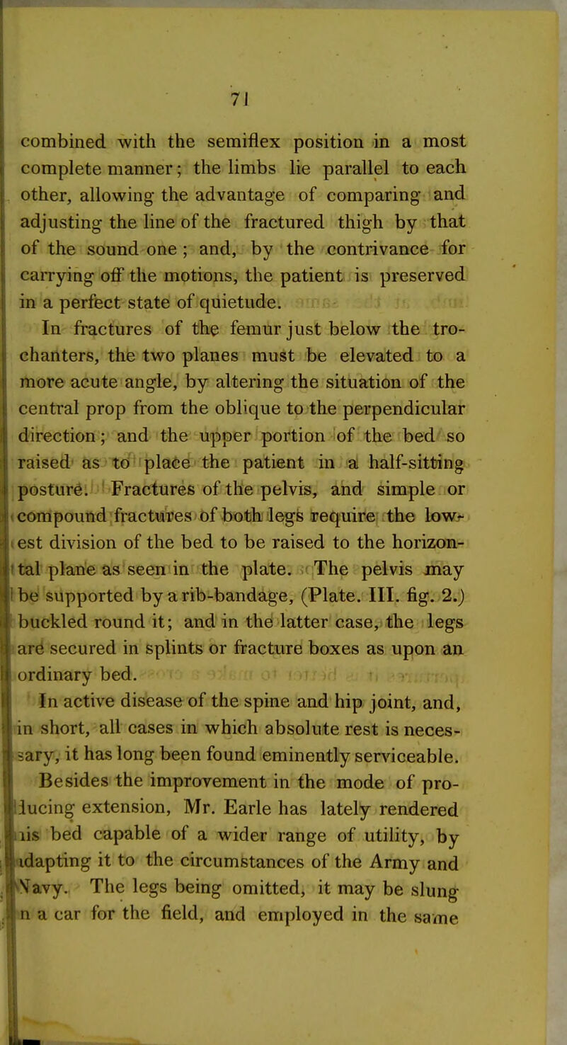 combined with the semiflex position in a most complete manner; the limbs lie parallel to each other, allowing the advantage of comparing and adjusting the line of the fractured thigh by that of the sound one ; and, by the contrivance for carrying off the motions, the patient is preserved in a perfect state of quietude. In fractures of the femur just below the tro- chanters, the two planes must be elevated to a itiore acute angle, by altering the situation of the central prop from the oblique to the perpendicular direction; and the upper portion of the bed so raised' as> t€i'iplai;e tbe patient in a half-sitting :posture. Fractures of the pelvis, and simple or ^compound fractures of both legs require the lowr test division of the bed to be raised to the horizon- ttal plane as seen in the plate. The pelvis may be supported by a rib-bandage, (Plate. III. fig. 2.) buckled round it; and in the latter case, the legs ar^ secured in splints or fracture boxes as upon an ordinary bed. In active disease of the spine and hip joint, and, lin short, all cases in which absolute rest is neces- sary, it has long been found eminently serviceable. Besides the improvement in the mode of pro- ducing extension, Mr. Earle has lately rendered lis bed capable of a wider range of utility, by dapting it to the circumstances of the Army and )Navy. The legs being omitted, it may be slung a car for the field, and employed in the same