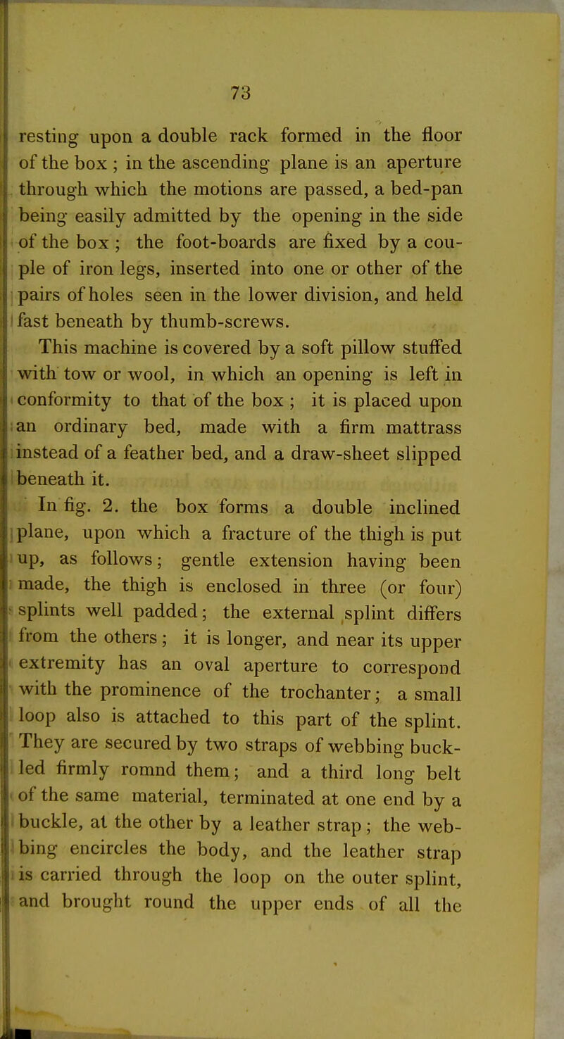 resting upon a double rack formed in the floor of the box ; in the ascending plane is an aperture . through which the motions are passed, a bed-pan being easily admitted by the opening in the side - of the box ; the foot-boards are fixed by a cou- ple of iron legs, inserted into one or other of the pairs of holes seen in the lower division, and held ifast beneath by thumb-screws. This machine is covered by a soft pillow stuffed ■ with tow or wool, in which an opening is left in t conformity to that of the box ; it is placed upon :an ordinary bed, made with a firm mattrass 1 instead of a feather bed, and a draw-sheet slipped i beneath it. In fig. 2. the box forms a double inclined j plane, upon which a fracture of the thigh is put ! up, as follows; gentle extension having been i made, the thigh is enclosed in three (or four) ^ splints well padded; the external splint differs I from the others; it is longer, and near its upper < extremity has an oval aperture to correspond • with the prominence of the trochanter; a small 1 loop also is attached to this part of the splint. They are secured by two straps of webbing buck- i led firmly romnd them; and a third long belt y of the same material, terminated at one end by a 1 buckle, at the other by a leather strap; the web- \hmg encircles the body, and the leather strap 1 is carried through the loop on the outer splint, -and brought round the upper ends of all the