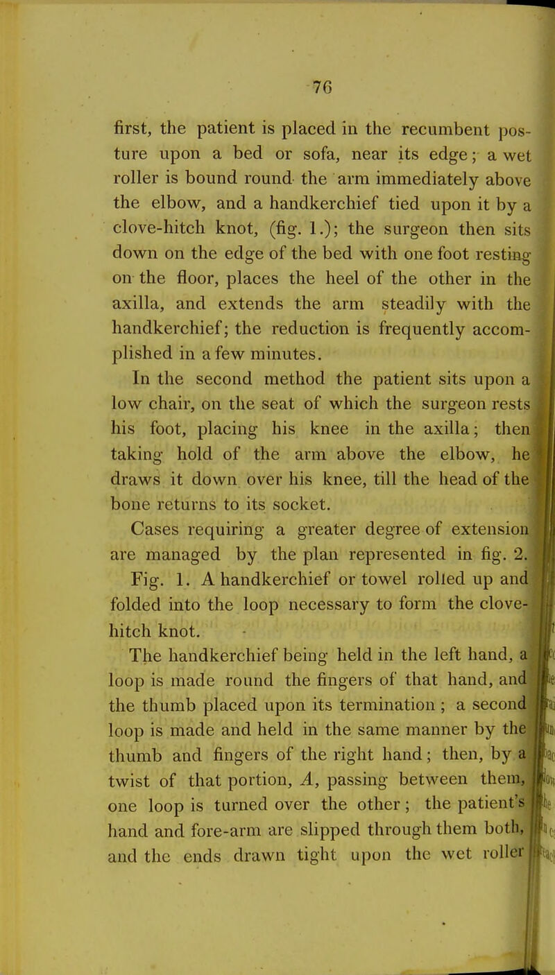 first, the patient is placed in the recumbent pos- ture upon a bed or sofa, near its edge; a wet roller is bound round the arm immediately above the elbow, and a handkerchief tied upon it by a clove-hitch knot, (fig. 1.); the surgeon then sits down on the edge of the bed with one foot resting on the floor, places the heel of the other in the axilla, and extends the arm steadily with the handkerchief; the reduction is frequently accom- plished in a few minutes. In the second method the patient sits upon a low chair, on the seat of which the surgeon rests his foot, placing his knee in the axilla; then taking hold of the arm above the elbow, he draws it down over his knee, till the head of the bone returns to itS; socket. Cases requiring a greater degree of extension are managed by the plan represented in fig. 2. Fig. 1. A handkerchief or towel rolled up an' folded into the loop necessary to form the clove hitch knot. The handkerchief being held in the left hand, a loop is made round the fingers of that hand, and the thumb placed upon its termination ; a second loop is made and held in the same manner by the thumb and fingers of the right hand; then, by a twist of that portion, A, passing between them, one loop is turned over the other; the patient'' hand and fore-arm are slipped through them both, and the ends drawn tight upon the wet roller