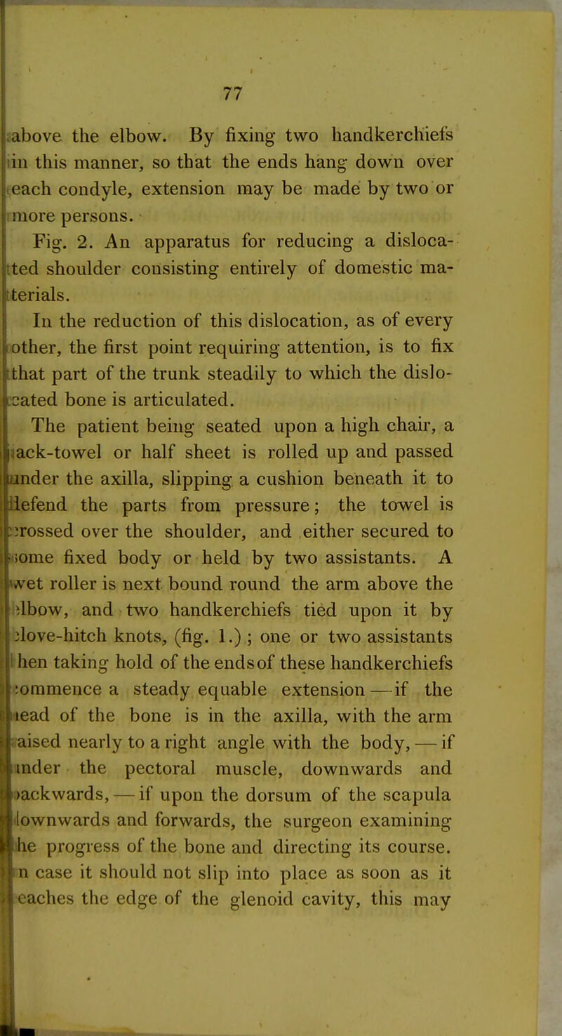 sabove the elbow. By fixing two handkerchiefs iin this manner, so that the ends hang down over teach condyle, extension may be made by two or imore persons. Fig. 2. An apparatus for reducing a disloca- tted shoulder consisting entirely of domestic ma- tterials. In the reduction of this dislocation, as of every other, the first point requiring attention, is to fix tthat part of the trunk steadily to which the dislo- [cated bone is articulated. The patient being seated upon a high chair, a jack-towel or half sheet is rolled up and passed under the axilla, slipping a cushion beneath it to iiefend the parts from pressure; the towel is ^irossed over the shoulder, and either secured to i>5ome fixed body or held by two assistants. A wret roller is next bound round the arm above the hlbow, and two handkerchiefs tied upon it by blove-hitch knots, (fig. 1.); one or two assistants khen taking hold of the ends of these handkerchiefs commence a steady equable extension—if the aead of the bone is in the axilla, with the arm laised nearly to a right angle with the body, — if under the pectoral muscle, downwards and Dackwards, — if upon the dorsum of the scapula downwards and forwards, the surgeon examining ihe progress of the bone and directing its course, m case it should not slip into place as soon as it reaches the edge of the glenoid cavity, this may