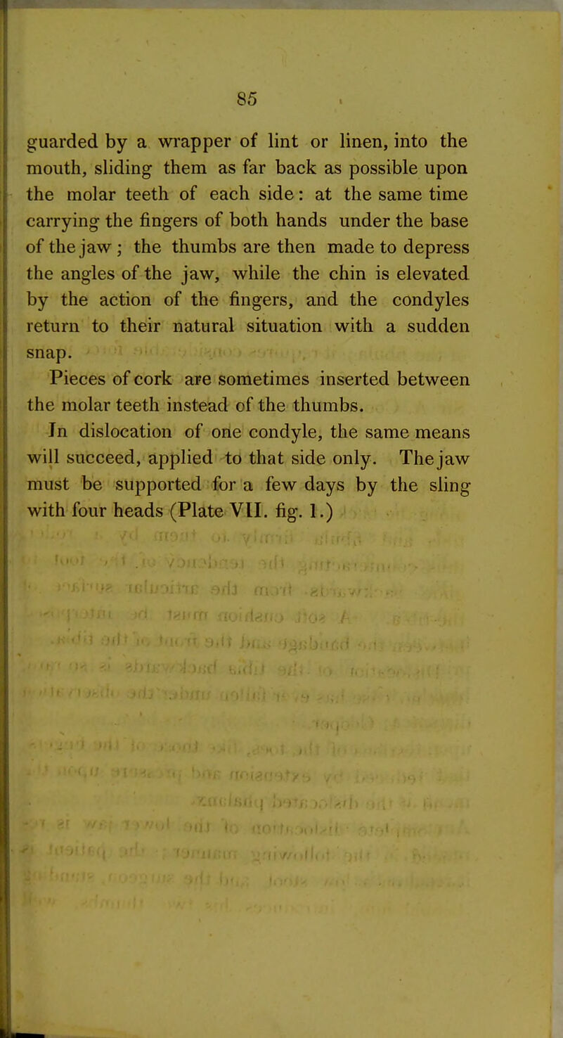 guarded by a wrapper of lint or linen, into the mouth, sliding them as far back as possible upon the molar teeth of each side: at the same time carrying the fingers of both hands under the base of the jaw ; the thumbs are then made to depress the angles of the jaw, while the chin is elevated by the action of the fingers, and the condyles return to their natural situation with a sudden snap. Pieces of cork are sometimes inserted between the molar teeth instead of the thumbs. In dislocation of one condyle, the same means will succeed, applied to that side only. Thejaw must be supported for a few days by the sling with four heads (Plate VII. fig. 1.)