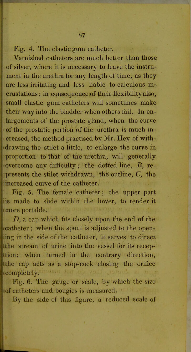 Fig. 4. The elastic girm catheter. Varnished catheters are much better than those of silver, where it is necessary to leave the instru- ment in the urethra for any length of time, as they are less irritating and less liable to calculous in- crustations ; in consequence of their flexibility also, small elastic gum catheters will sometimes make 1 their way into the bladder when others fail. In en- largements of the prostate gland, when the curve (of the prostatic portion of the urethra is much in- t creased, the method practised by Mr. Hey of with- (drawing the stilet a little, to enlarge the curve in 1 proportion to that of the urethra, will generally lovercome any difficulty; the dotted line, B, re- jpresents the stilet withdrawn, the outline, C, the iincreased curve of the catheter. Fig. 5. The female catheter; the upper part lis made to slide within the lower, to render it imore portable. D, a cap which fits closely upon the end of the ccatheter ; when the spout is adjusted to the open- iing in the side of the catheter, it serves to direct Ithe stream of urine into the vessel for its recep- ttion; when turned in the contrary direction, tthe cap acts as a stop-cock closing the orifice (completely. Fig. 6. The gauge or scale, by which the size i'of catheters and bougies is measured. By the side of this figure, a reduced scale of