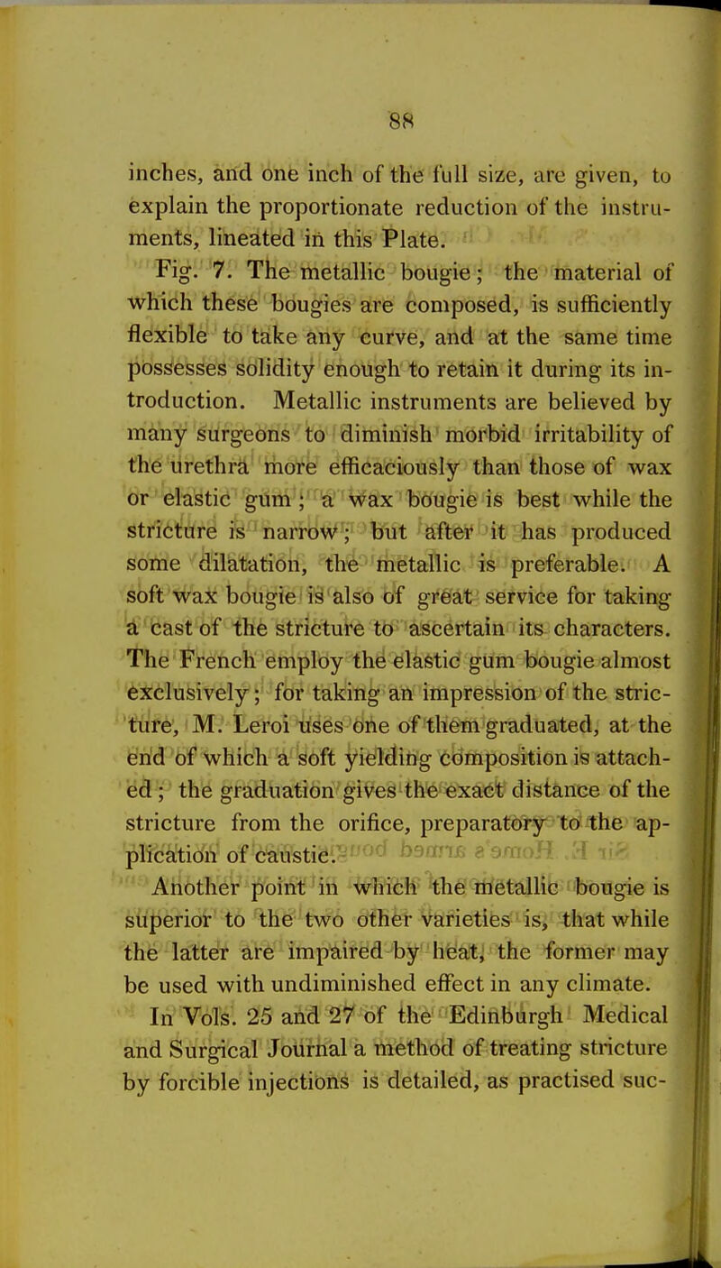 inches, arid one inch of the full size, are given, to explain the proportionate reduction of the instru- ments, lineated in this Plate. Fig. 7. The metallic bougie; the material of which these bougies are composed, is sufficiently flexible to take any curve, and at the same time possesses solidity enough to retain it during its in- troduction. Metallic instruments are believed by many surgeons to diminish morbid irritability of the urethra rhore efficaciously than those of wax or elastic gum a Wax bougie is best while the stricture is narrow; but aftei* 'it has produced some dilatation, the metallic is preferable. A soft wax bougie is also of gi*6'at' service for taking W'cast of the stricture to a;scertain its characters. 'the French employ the elastic gum bougie almost exclusively; for taking an impression of the stric- 'ture, M. Leroi uses one of them graduated, at the end of which a soft yielding composition is attach- '^dt'i' the graduation gives the exact distance of the stricture from the orifice, preparatory to the ap- plication o^ c^usti&M'>^*^ b9an£ g amoH :d v Another point;' in %hT6tf 'the rtietalhc bougie is superior to the' two dthfet varieties' isj -that while the latteir are impaired by heat; the former may be used with undiminished effect in any climate. In Vols. 25 and 27 of the' Edinburgh Medical and Surgical Journal a method of treating stricture by forcible injections is detailed, as practised sue-