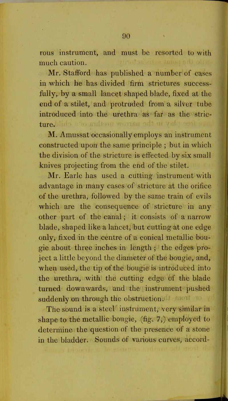 rous instrument, and must be resorted to with much caution. Mr. Stafford has published a number of cases in which he has divided firm strictures success- fully, by a small lancet shaped blade, fixed at the end of a stilet, and protruded from a silver tube introduced into the urethra as far as the stric- ture. M. Amussat occasionally employs an instrument constructed upon the same principle ; but in which the division of the stricture is effected by six small knives jarojecting from the end of the stilet. Mr. Earle has used a cutting instrument with advantage in many cases of stricture at the orifice of the urethra, followed by the same train of evils which are the consequence of stricture in any other part of the canal; it consists of a narrow blade, shaped like a lancet, but cutting at one edge only, fixed in the centre of a conical metallic bou- gie about three inches in length ; the edges pro- ject a little beyond the diameter of the bougie, and, when used, the tip of the bougie is introduced into the urethra, with the cutting edge of the blade turned downwards, and the instrument pushed suddenly on through the obstruction;! ' ■  The sound is a steel instrument. Very'sitAi'lar in shape to the metalHc bougie, (fig. 7,) employed to determine the question of the presence of a stone in the bladder. Sounds of various curves, accord-