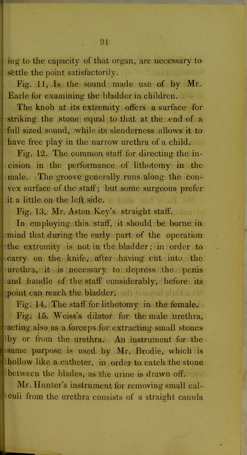 ing to the capacity of that organ, are necessary to : sfettle the point satisfactorily. Fig. 11, Is the sound made use of by Mr. Earle for examining the bladder in children. The knob at its extremity offers a surface for striking the stone equal to that at the end of a 'full sized sound, while its slenderness allows it to have free play in the narrow urethra of a child. Fig. 12. The common staff for directing the in- cision in the performance of lithotomy in the male. The groove generally runs along the con- vex surface of the staff; but some surgeons prefer lit a little on the left side. Fig. 13. Mr. Aston Key's straight staff. In employing this staff, it should be borne in imind that during the early part of the operation Ithe extremity is not in the bladder; in order to <carry on the knife, after having cut into the I urethra,! I it > lis necessary to depress the penis (and handle of the staff considerably, before its jpoint can reach the bladder. Fig. 14. The staff for lithotomy in the female. Fig. 15. Weiss's dilator for the male urethra, J acting also as a forceps for extracting small stones Iby or from the urethra. An instrument for the j-same purpose is used by Mr. Brodie, which is IhoUow like a catheter, in order to catch the stone Ibetween the blades, as the urine is drawn off. Mr. Hunter's instrument for removing small cal- cculi from the urethra consists of a straight canula