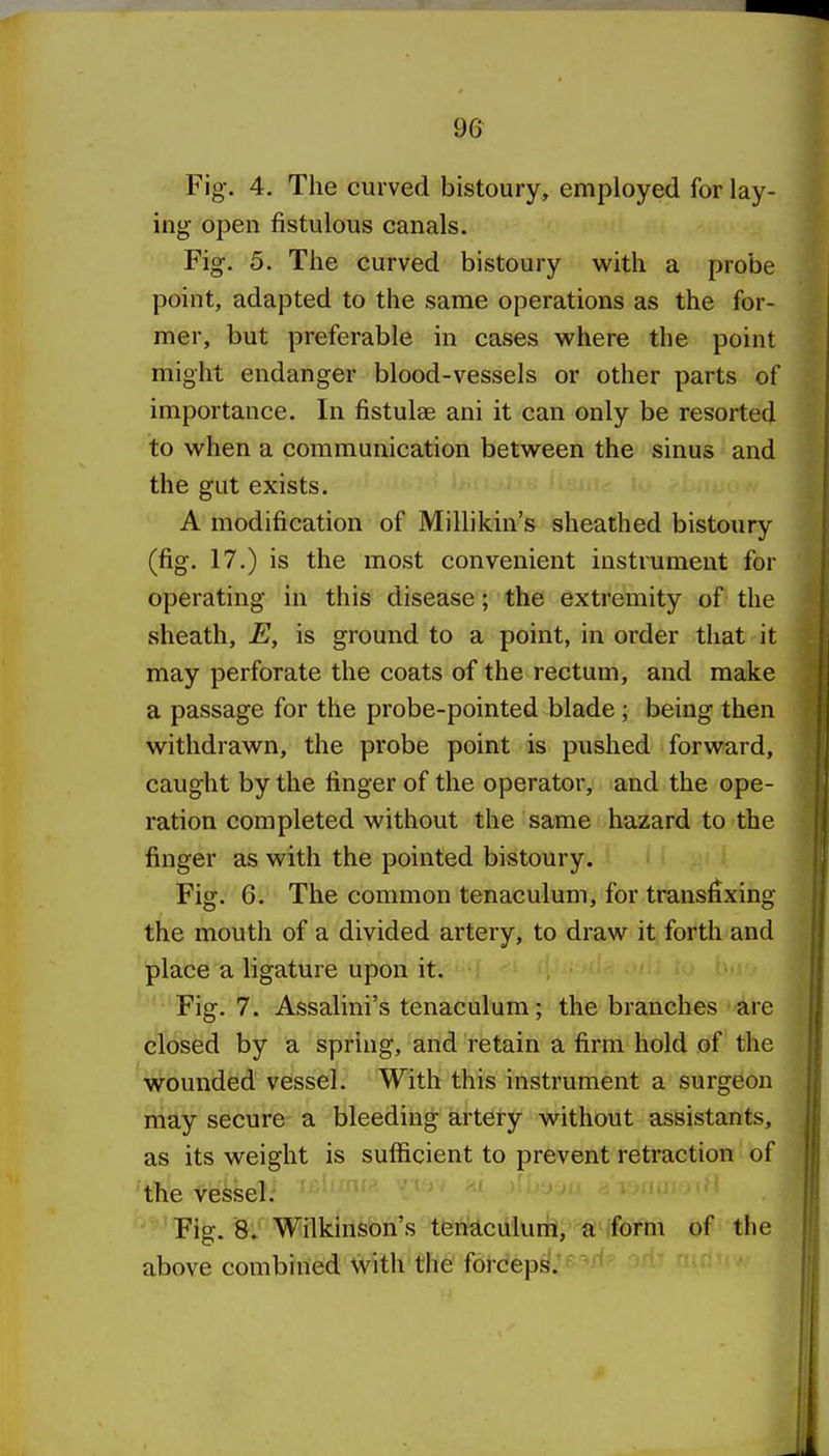 Fig. 4. The curved bistoury, employed for lay- ing open fistulous canals. Fig. 5. The curved bistoury with a probe point, adapted to the same operations as the for- mer, but preferable in cases where the point might endanger blood-vessels or other parts of importance. In fistulas ani it can only be resorted to when a communication between the sinus and the gut exists. A modification of Millikin's sheathed bistoury (fig. 17.) is the most convenient mstrumeut for operating in this disease; the extremity of the sheath, E, is ground to a point, in order that it may perforate the coats of the rectum, and make a passage for the probe-pointed blade; being then withdrawn, the probe point is pushed forward, caught by the finger of the operator, and the ope- ration completed without the same hazard to the finger as with the pointed bistoury. Fig. 6. The common tenaculum, for transfixing the mouth of a divided artery, to draw it forth and place a ligature upon it, ■ i . c*. Fig. 7. Assalini's tenaculum; the branches > are closed by a spring, and retain a firm hold of the wounded vessel. With this instrument a surgeon may secure a bleeding artery without assistants, as its weight is sufficient to prevent retraction of the vessel. ' ^^'^^ ^ Fig. 8. Wilkinson's tenaculum, a form of the above combined with the forceps.