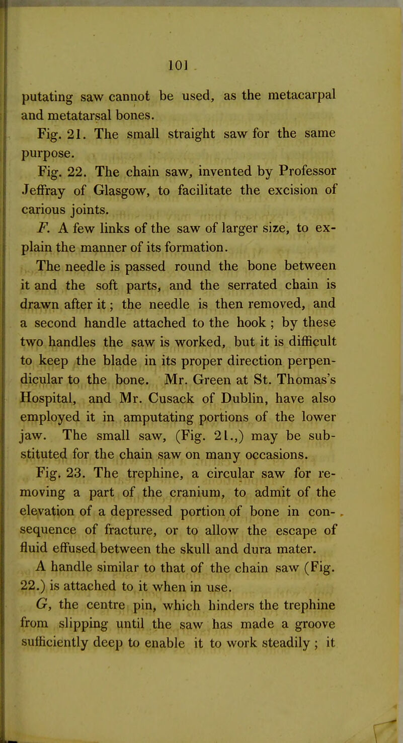 putating saw cannot be used, as the metacarpal and metatarsal bones. Fig. 21. The small straight saw for the same purpose. Fig. 22. The chain saw, invented by Professor Jeffray of Glasgow, to facilitate the excision of carious joints. F. A few links of the saw of larger size, to ex- plain the manner of its formation. The needle is passed round the bone between it and the soft parts, and the serrated chain is drawn after it; the needle is then removed, and a second handle attached to the hook; by these two handles the saw is worked, but it is difficult to keep the blade in its proper direction perpen- dicular to the bone. Mr. Green at St. Thomas's Hospital, and Mr. Cusack of Dublin, have also employed it in amputating portions of the lower jaw. The small saw, (Fig. 21.,) may be sub- stituted for the chain saw on many occasions. Fig. 23. The trephine, a circular saw for re- moving a part of the cranium, to admit of the elevation of a depressed portion of bone in con- . sequence of fracture, or to allow the escape of fluid effused between the skull and dura mater. A handle similar to that of the chain saw (Fig. 22.) is attached to it when in use. G, the centre pin, which hinders the trephine from slipping until the saw has made a groove sufficiently deep to enable it to work steadily ; it