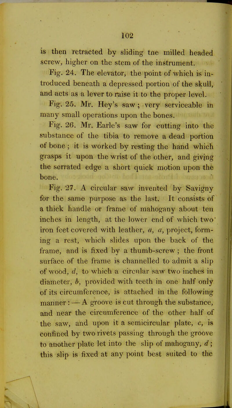 is then retracted by sliding tne milled headed screw, higher on the stem of the instniment. Fig. 24. The elevator, the point of which is in- troduced beneath a depressed portion of the skull, and acts as a lever to raise it to the proper level. Fig. 25. Mr. Hey's saw; very serviceable in many small operations upon the bones. Fig. 26. Mr. Earle's saw for cutting into the substance of the tibia to remove a dead portion of bone ; it is worked by resting the hand which grasps it upon the wrist of the other, and giving the serrated edge a short quick motion upon the bone. Fig. 27. A circular saw invented by Savigny for the same purpose as the last. It consists of a thick handle or frame of mahogany about ten inches in length, at the lower end of which two' iron feet covered with leather, a, a, project, form- ing a rest, which slides upon the back of the frame, and is fixed by a thumb-screw ; the front surface of the frame is channelled to admit a slip of wood, d, to which a circular saw two inches in diameter, b, provided with teeth in one half only of its circumference, is attached in the following manner: — A groove is cut through the substance, and near the circumference of the other half of the saw, and upon it a semicircular plate, c, is confined by two rivets passing through the groove to another plate let into the slip of mahogany, d ; this slip is fixed at any point best suited to the