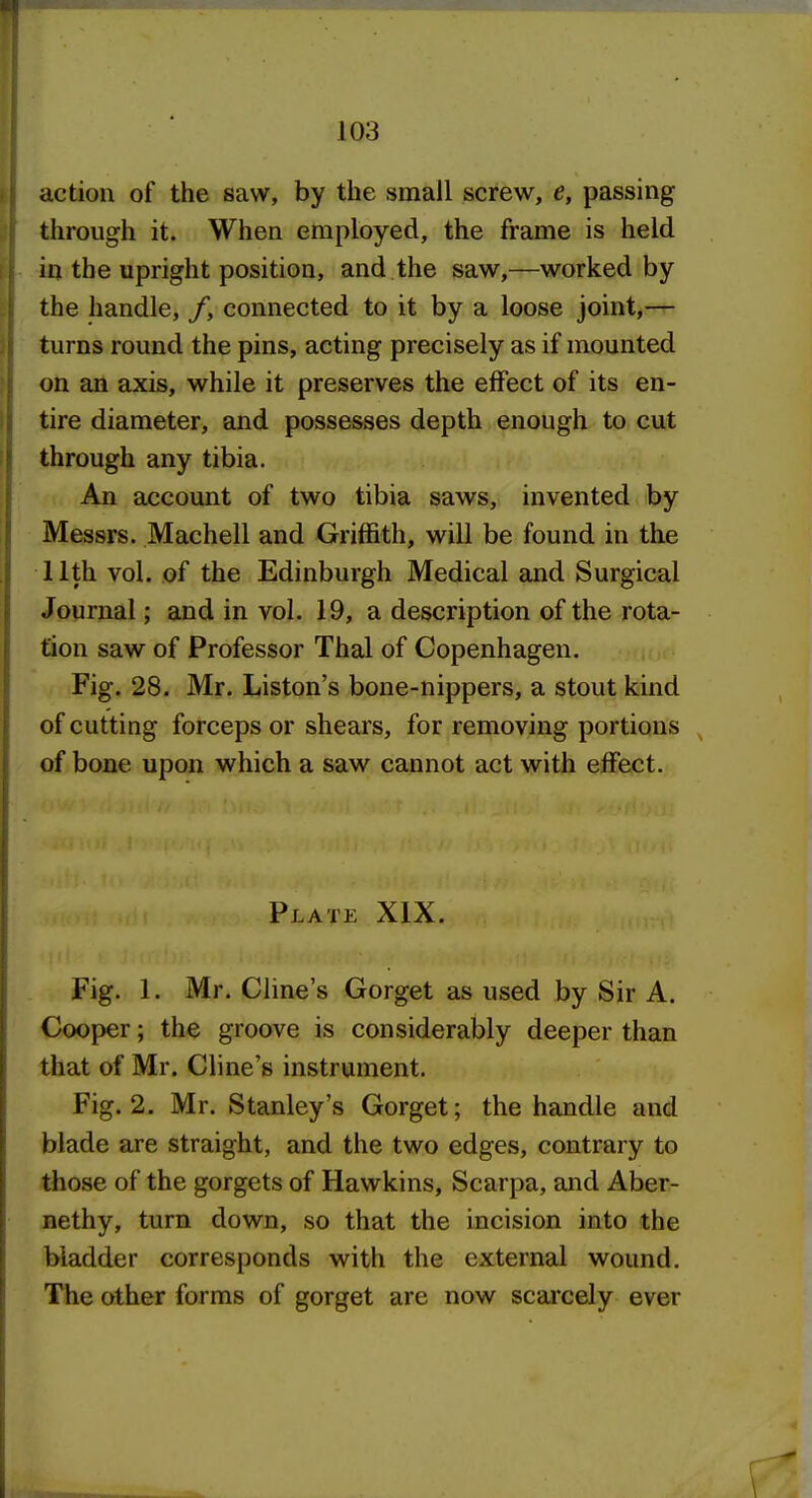 action of the saw, by the small screw, e, passing through it. When employed, the frame is held in the upright position, and the saw,—worked by the handle, /, connected to it by a loose joint,— turns round the pins, acting precisely as if mounted on an axis, while it preserves the effect of its en- tire diameter, and possesses depth enough to cut through any tibia. An account of two tibia saws, invented by Messrs. Machell and Griffith, will be found in the 11th vol. of the Edinburgh Medical and Surgical Journal; and in vol. 19, a description of the rota- tion saw of Professor Thai of Copenhagen. Fig. 28. Mr. Liston's bone-nippers, a stout kind of cutting forceps or shears, for removing portions ^ of bone upon which a saw cannot act with effect. Plate XIX. Fig. 1. Mr. Cline's Gorget as used by Sir A. Cooper; the groove is considerably deeper than that of Mr. Cline's instrument. Fig. 2. Mr. Stanley's Gorget; the handle and blade are straight, and the two edges, contrary to those of the gorgets of Hawkins, Scarpa, and Aber- nethy, turn down, so that the incision into the bladder corresponds with the external wound. The other forms of gorget are now scarcely ever