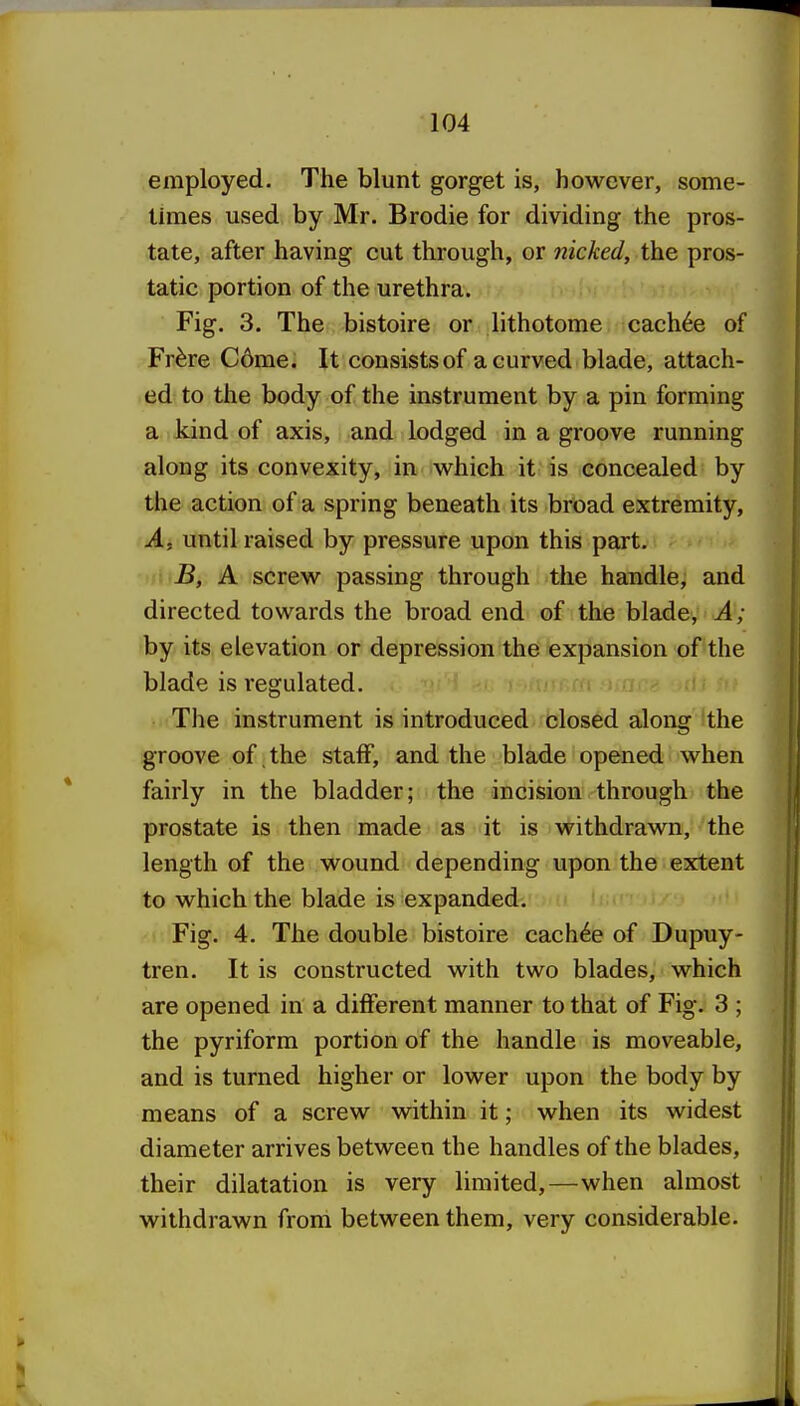 employed. The blunt gorget is, however, some- times used by Mr. Brodie for dividing the pros- tate, after having cut through, or nicked, the pros- tatic portion of the urethra. Fig. 3. The bistoire or lithotome cach6e of Fr^re C6me. It consists of a curved blade, attach- ed to the body of the instrument by a pin forming a kind of axis, and lodged in a groove running along its convexity, in which it is concealed by the action of a spring beneath its broad extremity, A, until raised by pressure upon this part. B, A screw passing through the handle, and directed towards the broad end of the bladey A; by its elevation or depression the expansion of the blade is regulated. The instrument is introduced closed along the groove of, the staff, and the blade opened when fairly in the bladder; the incision through the prostate is then made as it is withdrawn, the length of the wound depending upon the extent to which the blade is expanded. Fig. 4. The double bistoire cach^e of Dupuy- tren. It is constructed with two blades, which are opened in a different manner to that of Fig. 3 ; the pyriform portion of the handle is moveable, and is turned higher or lower upon the body by means of a screw within it; when its widest diameter arrives between the handles of the blades, their dilatation is very limited,—when almost withdrawn from between them, very considerable.