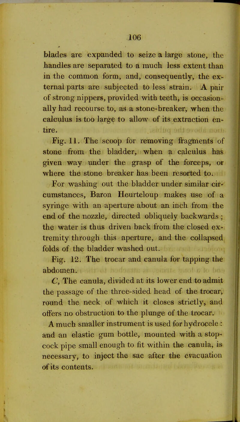 blades are expanded to seize a large stone, the handles are separated to a much less extent than in the common form, and, consequently, the ex- ternal parts are subjected to less strain. A pair of strong nippers, provided with teeth, is occasion- ally had recourse to, as a stone-breaker, when the calculus is too large to allow of its extraction en- tire. Fig. 11. The scoop for removing fragments of stone from the bladder, when a calculus has given way under the grasp of the forceps, or where the stone breaker has been resorted to. For washing out the bladder under similar cir- cumstances. Baron Heurteloup makes use of a syringe with an aperture about an inch from the end of the nozzle, directed obliquely backwards ; the water is thus driven back from the closed ex- tremity through this aperture, and the collapsed folds of the bladder washed out. Fig. 12. The trocar and canula for tapping the abdomen. C, The canula, divided at its lower end to admit the passage of the three-sided head of the trocar, round the neck of which it closes strictly, and offers no obstruction to the plunge of the trocar. A much smaller instrument is used for hydrocele : and an elastic gum bottle, mounted witli a stop- cock pipe small enough to fit within the canula, is necessary, to inject the sac after the evacuation of its contents.