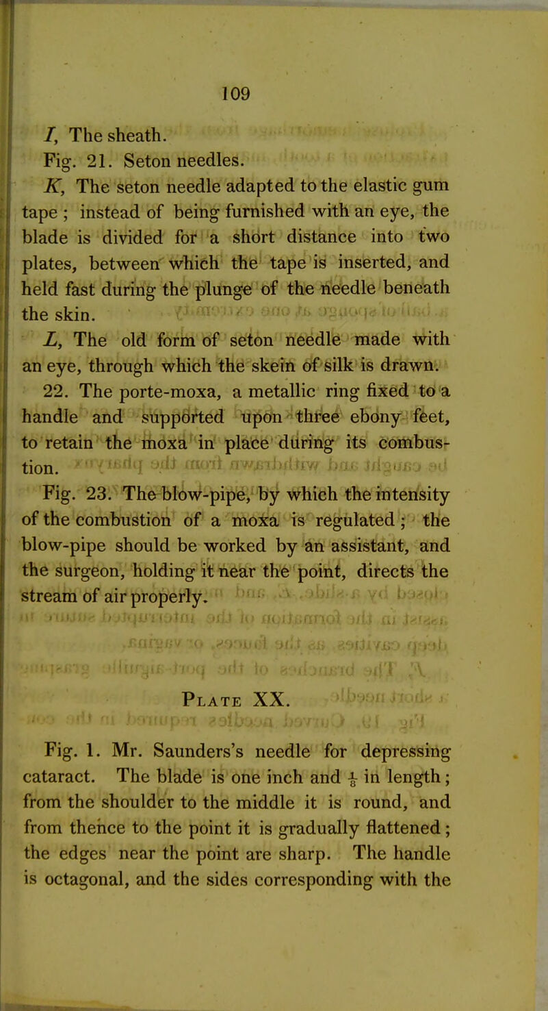 /, The sheath. Fig. 21. Seton needles. K, The seton needle adapted to the elastic gum tape ; instead of being furnished with an eye, the blade is divided for a short distance into two plates, between which the tape is inserted, and held fast during the plunge of the needle beneath the skin. L, The old form of seton needle made with an eye, through which the skein of silk is drawn. 22. The porte-moxa, a metallic ring fixed to a handle and supported upon three ebony feet, to retain the moxa in place during its combus- tion. i:>»li| UiiJ lUO'il ;ii'/^JjiijjiiiV^ ijOLl^ j>: l Fig. 23. The blow-pipe, by which the intensity of the combustion of a moxa is regulated ; the blow-pipe should be worked by an assistant, and the surgeon, holding it near the point, directs the stream of air properly. Plate XX. Fig. 1. Mr. Saunders's needle for depressing cataract. The blade is one inch and ^ in length; from the shoulder to the middle it is round, and from theiice to the point it is gradually flattened; the edges near the point are sharp. The handle is octagonal, and the sides corresponding with the