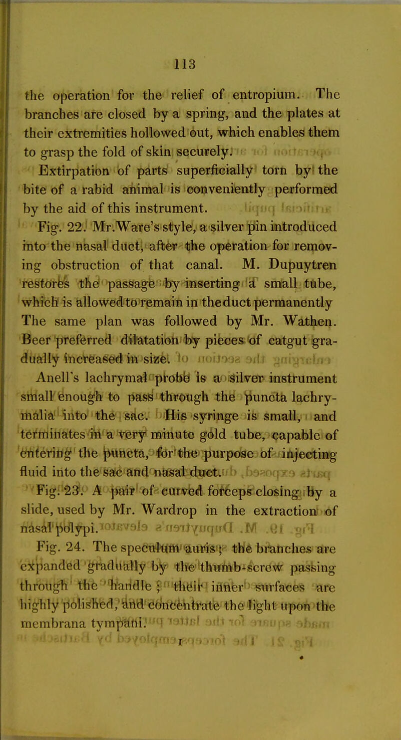 the operation for the relief of entropium. The branches are closed by a spring, and the plates at their extremities hollowed out, which enables them to grasp the fold of skin securely. ■ h < <a..i! s h,.: Extirpation of parts superficially^' tath byl the bite of a rabid aniraal is conveniently performed by the aid of this instrument. u jjuj in Fig. 22J Mr.Ware's style, a silver ^in introdiiced into the nksaV duct, after the operation for remov- ing obstruction of that canal. M. Dupuytren restores the passagfe-by inserting d. small tube, which is allowed to remain in the duct permanently The same plan was followed by Mr. Watken. Beer preferred dilatation by pieces of catgut gra- dually increased in sizei. to iiuu'Wes oii.i ^ Anell's lachrymal probfe Is a'Silver instrument small enough to pas^ through the puncta lachry- malia into the sac. >iHi6 syringe is small, and 'terminates ili a very minute gold tube, capable of '^terin^'the j^uncta, for'the purpose of injecting fluid into the sac and nasal ductUJb tua>:0(jxo eti ittn Fig; 23': A pair' of curved fof6ep6r'closing By a slide, used by Mr. Wardrop in the extraction? of nasd'polypi. <o-»JKVf 19 aii9ilYqu(l .M ML ,^rl Fig. 24. The spe<iuln'mautts<^-^ tWfe bi^tiches are expanded gradually by the-thuhib-screw passing through' the ''b'aridle ; ' th^ib! iritifer'' surfaces are highly polishied,'Uild (Jdnctbti^ate the ]ight upon the membrana tympmU'^^