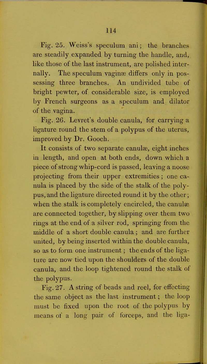 Fig. 25. Weiss's speculum ani; the branches are steadily expanded by turning the handle, and, like those of the last instrument, are polished inter- nally. The speculum vaginae differs only in pos- sessing three branches. An undivided tube of bright pewter, of considerable size, is employed by French surgeons as a speculum and dilator of the vagina. Fig. 26. Levret's double canula, for carrying a ligature round the stem of a polypus of the uterus, improved by Dr. Gooch. It consists of two separate canulae, eight inches in length, and open at both ends, down which a piece of strong whip-cord is passed, leaving a noose projecting from their upper extremities ; one ca- nula is placed by the side of the stalk of the poly- pus, and the ligature directed round it by the other; when the stalk is completely encircled, the canulee are connected together, by slipping over them two rings at the end of a silver rod, springing from the middle of a short double canula ; and are further united, by being inserted within the double canula, so as to form one instrument; the ends of tlie liga- ture are now tied upon the shoulders of the double canula, and the loop tightened round the stalk of the polypus. Fig. 27. A string of beads and reel, for effecting the same object as the last instrument; the loop must be fixed upon the root of the polypus by means of a long pair of forceps, and the liga-