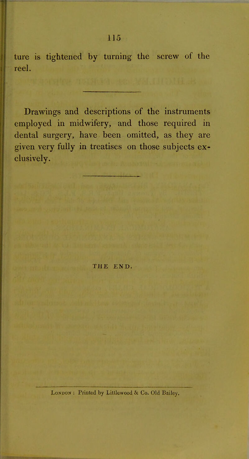 ture is tightened by turning the screw of the reel. Drawings and descriptions of the instruments employed in midwifery, and those required in dental surgery, have been omitted, as they are given very fully in treatises on those subjects ex- clusively. THE END. London : Printed by Litllewood & Co. Old Bailey,