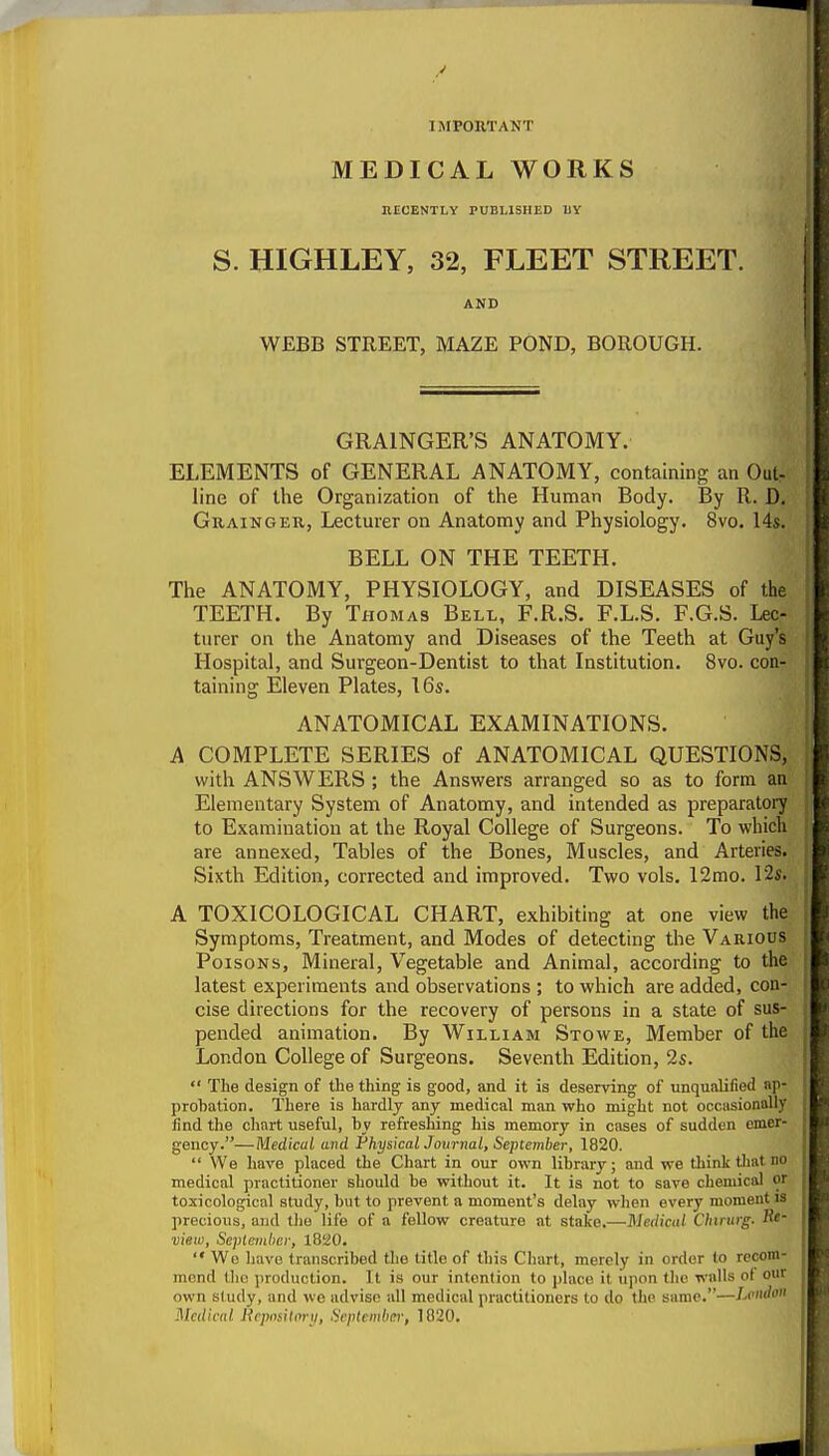 IMPORTANT MEDICAL WORKS hecently published uy S. HIGHLEY, 32, FLEET STREET. AND WEBB STREET, MAZE POND, BOROUGH. GRAINGER'S ANATOMY. ELEMENTS of GENERAL ANATOMY, containing an Out- line of the Organization of the Human Body. By R. D, Grainger, Lecturer on Anatomy and Physiology. 8vo. 14s. BELL ON THE TEETH. The ANATOMY, PHYSIOLOGY, and DISEASES of the TEETH. By Thomas Bell, F.R.S. F.L.S. F.G.S. Lec- turer on the Anatomy and Diseases of the Teeth at Guy's Hospital, and Surgeon-Dentist to that Institution. 8vo. con- taining Eleven Plates, 16s. ANATOMICAL EXAMINATIONS. A COMPLETE SERIES of ANATOMICAL QUESTIONS, with ANSWERS ; the Answers arranged so as to form an Elementary System of Anatomy, and intended as preparatory to Examination at the Royal College of Surgeons. To which are annexed. Tables of the Bones, Muscles, and Arteries. Sixth Edition, corrected and improved. Two vols. 12mo. 12«. A TOXICOLOGICAL CHART, exhibiting at one view the Symptoms, Treatment, and Modes of detecting the Various Poisons, Mineral, Vegetable and Animal, according to the latest experiments and observations ; to which are added, con- cise directions for the recovery of persons in a state of sus- pended animation. By William Stowe, Member of the London College of Surgeons. Seventh Edition, 2s.  The design of the thing is good, and it is deserving of unqualified ap- probation. There is hardly any medical man who might not occasionally find the chart useful, by refreshing his memory in cases of sudden emer- gency.—Medical and Physical Journal, September, 1820.  We have placed the Chart in our own library; and we think tliat no medical practitioner should be without it. It is not to save chemical or toxicological study, but to prevent a moment's delay when every moment is precious, and tlie life of a fellow creature at stake.—Medical Cliintrg. view, Septeinher, 1820.  Wo h;ive transcribed the title of this Chart, merely in order to recom- mend till! production. It is our intention to place it upon tlic walls o( our own sludy, and we advise all medical practitioners to do tiio same.—Lviido Hcdical Hcpositoni, Scpteiidia-, 1020.