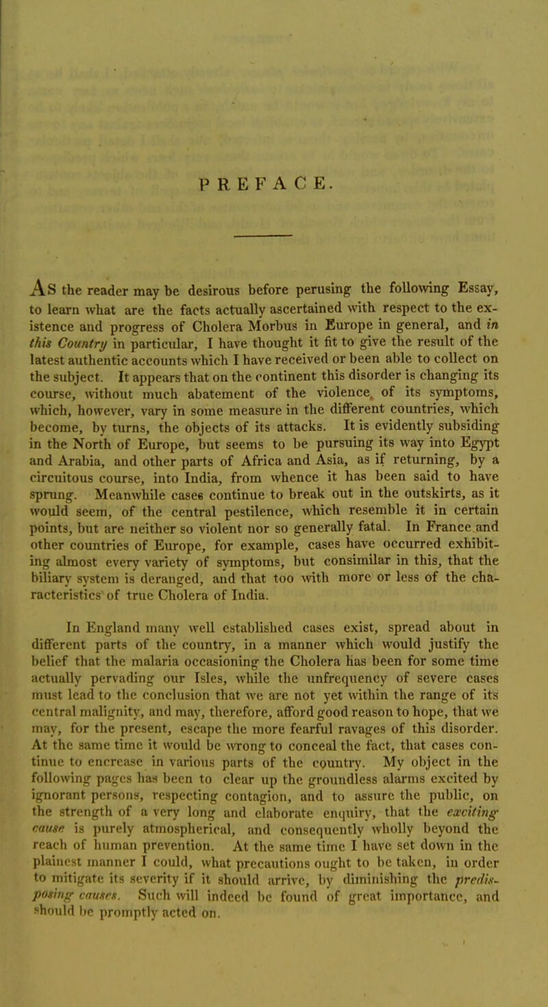 PREFACE. As the reader may be desirous before perusing the following Essay, to learn what are the facts actually ascertained \vith respect to the ex- istence and progress of Cholera Morbus in Europe in general, and in (his Country in particular, I have thought it fit to give the result of the latest authentic accounts which I have received or been able to collect on the subject. It appears that on the continent this disorder is changing its course, without much abatement of the violence^ of its symptoms, which, however, vary in some measure in the different countries, which become, by turns, the objects of its attacks. It is evidently subsiding in the North of Europe, but seems to be pursuing its way into Egypt and Arabia, and other parts of Africa and Asia, as if returning, by a circuitous course, into India, from whence it has been said to have sprung. Meanwhile cases continue to break out in the outskirts, as it would seem, of the central pestilence, which resemble it in certain points, but are neither so violent nor so generally fatal. In France and other countries of Europe, for example, cases have occurred exhibit- ing almost every variety of symptoms, but consimilar in this, that the biliary system is deranged, and that too with more or less of the cha- racteristics' of true Cholera of India. In England many well established cases exist, spread about in different parts of the country, in a manner which would justify the belief that the malaria occasioning the Cholera has been for some time actually pervading our Isles, while the unfrequency of severe cases must lead to the conclusion that we are not yet within the range of its central malignity, and may, therefore, afford good reason to hope, that we may, for the present, escape the more fearful ravages of this disorder. At the same time it would be wong to conceal the fact, that cases con- tinue to encrcfisc in various parts of the country. My object in the following pages has been to clear up the groundless alai'ms excited by ignorant persons, respecting contagion, and to assure the public, on the strength of a very long and elaborate enquiry, that the exciting cause is purely atmospherical, and consequently wholly beyond the reach of human prevention. At the same time I have set down in the plainest manner I could, what precautions ought to be taken, in order to mitigate its severity if it should arrive, by diminishing the predis- posing causes. Such will indeed be found of great importance, and should be promptly acted on.