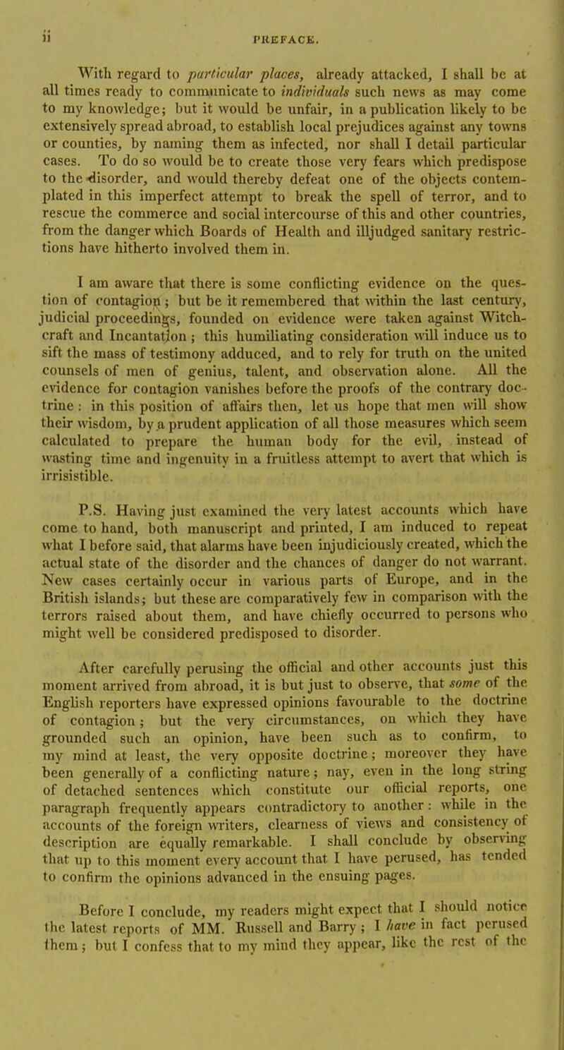 With regard to particular places, already attacked, I shall be at all times ready to communicate to individuals such news as may come to my knowledge; but it would be unfair, in a publication likely to be extensively spread abroad, to establish local prejudices against any towns or counties, by naming them as infected, nor shall I detail particular cases. To do so would be to create those very fears which predispose to the ■disorder, and would thereby defeat one of the objects contem- plated in this imperfect attempt to break the spell of terror, and to rescue the commerce and social intercourse of this and other countries, from the danger which Boards of Health and illjudged sanitary restric- tions have hitherto involved them in. I am aware that there is some conflicting evidence on the ques- tion of contagion; but be it remembered that within the last century, judicial proceedings, founded on evidence were taken against Witch- craft and Incantation ; this humiliating consideration will induce us to sift the mass of testimony adduced, and to rely for truth on the united counsels of men of genius, talent, and observation alone. All the evidence for contagion vanishes before the proofs of the contrary doc - trine : in tills position of affairs then, let us hope that men will show their wisdom, by a prudent application of all those measures which seem calculated to prepare the human body for the evil, instead of wiisting time and ingenuity in a fruitless attempt to avert that which is irrisistible. P.S. Having just examined the veiy latest accounts which have come to hand, both manuscript and printed, I am induced to repeat what I before said, that alarms have been injudiciously created, which the actual state of the disorder and the chances of danger do not warrant. New cases certainly occur in various parts of Europe, and in the British islands; but these are comparatively few in comparison with the terrors raised about them, and have chiefly occurred to persons who might well be considered predisposed to disorder. After carefully perusing the ofiicial and other accounts just this moment arrived from abroad, it is but just to observe, that some of the English reporters have expressed opinions favoiu-able to the doctrine of contagion; but the very circumstances, on which they have grounded such an opinion, have been such as to confirm, to my mind at least, the very opposite doctrine; moreover they have been generally of a conflicting nature; nay, even in the long string of detached sentences which constitute our official reports, one paragraph frequently appears contradictory to another: while in the accounts of the foreign wTiters, clearness of views and consistency of description are equally remarkable. I shall conclude by obsen'ing that up to this moment every account that I have perused, has tended to confirm the opinions advanced in the ensuing pages. . Before I conclude, my readers might expect that I .should notice the latest reports of MM. Russell and Barry ; I have in fact perused Ihem; but I confess that to my mind they appear, like the rest of the