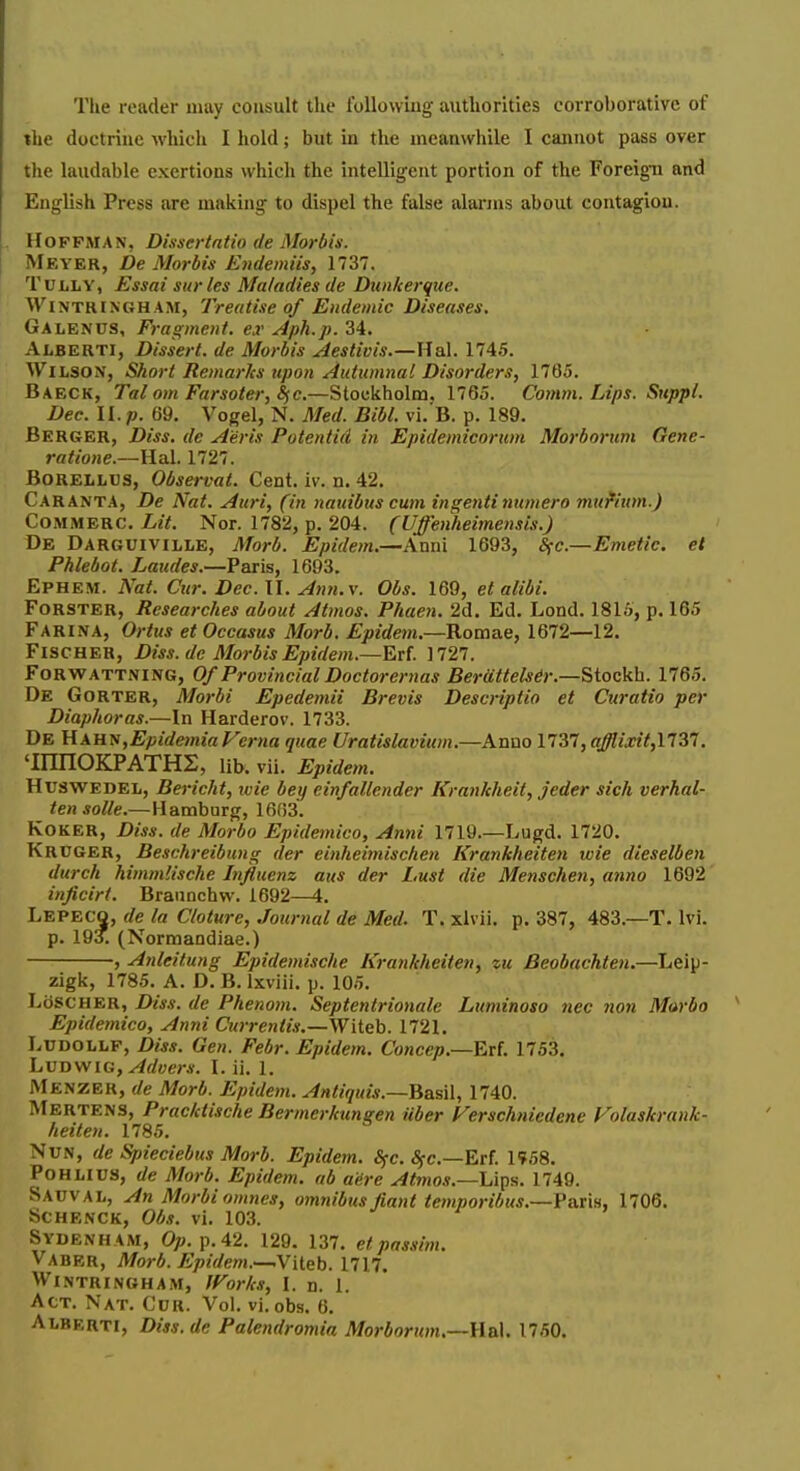 Tlie reader may coivsult the following authorities corroborative of the doctrine whicli I hold; but in the meanwhile I cannot pass over the laudable exertions which the intelligent portion of the Foreign and English Press are making to dispel the false alarms about contagion. . Hoffman, Dissertntio de MorbU. \ Meyer, De Morbis Endemiis, 1737. TULLY, Essai surles Maladies de Dunkerque. WiNTRlNGHAM, Treatise of Endemic Diseases. Galenus, Fragment, ex Aph.p. 34. Alberti, Dissert, de Morbis Aestivis.—Hal. 1745. Wilson, Short Remarks tipon Autumnal Disorders, 1765. Baeck, Tal om Farsoter, S^c.—Stockholm, 1765. Comm. Lips. Suppl. Dec. II. p. 69. Vogel, N. Med. Bibl. vi. B. p. 189. Berger, Diss, de A'eris Potentid in Epidemicoriim Morhorum Gene- ratione.—lla.l. 1727. BoRELLDS, Observat. Cent. iv. n. 42. Caranta, De Nat. Auri, (in nauibiis cum ingentiniimero mufium.) CoMMBRC. Lit. Nor. 1782, p. 204. (Uffenheimensis.) De Darguiville, Morb. Epidem.—Anni 1693, S(c.—Emetic, el Pklebot. Laudes.—Paris, 1693. Ephem. Nat. Cur. Dec. II. Ann.x. Obs. 169, et alibi. FoRSTER, Researches about Atmos. Phaen. 2d. Ed. Lond. 1816, p. 165 Farina, Ortus et Occasus Morb, Epidem.—Rom&e, 1672—12. Fischer, Diss, de Morbis Epidem.—Erf. 1727. FoRWATTNiNG, Of Provincial Doctoremas Berdttelsdr.—Stockh. 1765. De Gorter, Morbi Epedemii Brevis Descriptio et Curatio per Diaphoras.—In Harderov. 1733. De Uahv,EpidemiaFerna quae Uratislavium.—Anno 1737, afflixit^ltyi. 'innOKPATHS, lib. vii. Epidem. HuswEDEL, Bericht, wie bey einfallender Krankheit, jeder sich verhal- tensolle.—Hamburg, 1663. KOKER, Diss, de Morbo Epidemico, Anni 1719.—Lugd. 1720. Kruger, Beschreibung der einheimischen Kranhheiten wie dieselben durch himmlische Influenz aus der Lust die Menschen, anno 1692 inficirt. Braunchw. 1692—4. Lepecq, de la Cloture, Journal de Med. T. xlvii. p. 387, 483.—T. Ivi. p. 193. (Normaodiae.) , Anleitung Epidemische Kranhheiten, zu Beobachten.—Leip- zigk, 1785. A. D. B. Ixviii. p. 105. Lose HER, Diss, de Phenom. Septentrionale Luminoso iiec 7W71 Murbo Epidemico, Anni Currentis.—Witeh. 1721. LuDOLLP, Diss. Gen. Febr. Epidem. Concep.—Erl. 1753. LvDWiG,Advers. I. ii. 1. iViENZER, de Morb. Epidem. Anliquis.—Basil, 1740. Mertens, Prac/ctische Bermerhungen ilber Ferschniedene Folaskrank- heiten. 1785. Nun, de Spieciebus Morb. Epidem. Sjc. ,^c.—Erf. 1958. POHLIUS, de Morb. Epidem. ab adre Atmos.—Ups. 1749. Sauval, An Morbi oinnes, omnibus fiant temporibus.—Vax'w, 1706. SCHENCK, Obs. vl. 103. Sydenham, Op. p. 42. 129. 137. et passim. Vaber, Morb. Epidem.—Wieh. 1717. Wintringham, Works, I. n. 1. Act. Nat. Cur. Vol. vi. obs. 6. Alberti, Dis3.de Palendromia Morborwn.—YiaX. 1750.