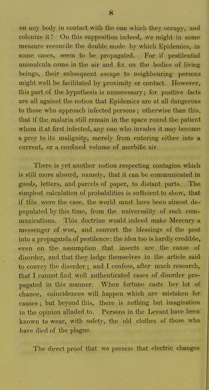 on any body in contact with the one which tliey occupy, and colonize it! On this supposition indeed, we might in some measure reconcile the double mode by which Epidemics, in some cases, seem to be propagated. For if pestilential aniraalcula come in the air and fix on the bodies of living beings, their subsequent escape to neighbouring persons might well be facilitated by proximity or contact. However, this part of the hypothesis is unnecessary; for positive facts are all against the notion that Epidemics are at all dangerous to those who approach infected persons ; otherwise than this, that if the malaria still remain in the space round the patient whom it at first infected, any one who invades it may become a prey to its malignity, merely from entering either into a current, or a confined volume of morbific air. There is yet another notion respecting contagion which is still more absurd, namely, that it can be communicated in goods, letters, and parcels of paper, to distant parts. The simplest calculation of probabilities is sufficient to show, that if tins were the case, the world must have been almost de- populated by this time, from the universality of such com- munications. This doctrine would indeed make Mei'cury a messenger of woe, and convert the blessings of the post into a propaganda of pestilence: the idea too is hardly credible, even on the assumption that insects are the cause of disorder, and that they lodge themselves in the ai-ticle said to convey the disorder ; and I confess, after much research, that I cannot find well authenticated cases of disorder pro- pagated in this manner. When fortune casts her lot of chance, coincidences will happen which are mistaken for causes ; but beyond this, there is nothing but imagination in the opinion alluded to. Persons in the Levant have been known to wear, with safety, the old clothes of those who have died of the plague. The direct proof that we possess that electric changes