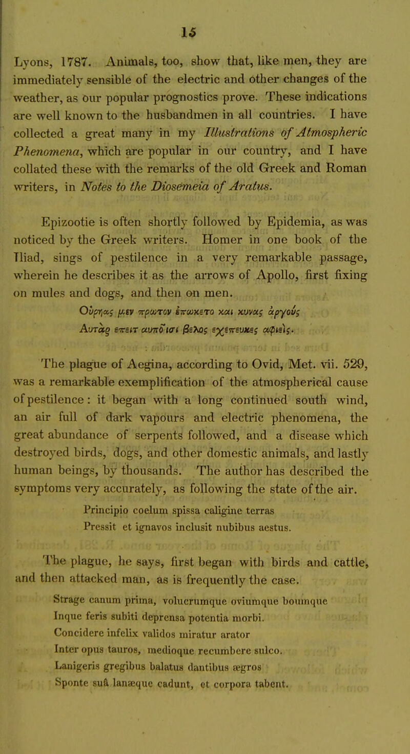 16 Lyons, 1787. Anumals, too, show that, like men, they are immediately sensible of the electric and other changes of the weather, as our popular prognostics prove. These indications are well known to the husbandmen in all countries. I have collected a great many in my Illustrations of Atmospheric Phenomena, which are popular in our country, and I have collated these with the remarks of the old Greek and Roman writers, in Notes to the Diosemeia of Aratus. Epizootie is often shortly followed by Epidemia, as was noticed bv the Greek writers. Homer in one book of the Tliad, sings of pestilence in a very remarkable passage, wherein he describes it as the aiTOws of Apollo, first fixing on mules and dogs, and tlieu on men. The plague of Aegina, according to Ovid, Met. vii. 529, was a remarkable exemplification of the atmospherical cause of pestilence : it began with a long continued south wind, an air full of dark vapours and electric phenomena, the great abundance of serpents followed, and a disease which destroyed birds, dogs, and other domestic animals, and lastly human beings, by thousands. The author has described the symptoms very accurately, as following the state of the air. Principio coelum spissa caligiiie terras Pressit et ignavos inclusit nubibus aestus. The plague, he says, first began with birds and cattle, iind then attacked man, as is frequently the case. Strage canum prima, volucrumque oviumque boumquc Inque feris subiti deprensa potentia morbi. Concidere iiifelix validos miratur arator Inter opus tauros, medioque recumbere sulco. Lanigeris gregibus balatus dantibus segros Sponte SU& lanseque cadunt, et corpora tabent.