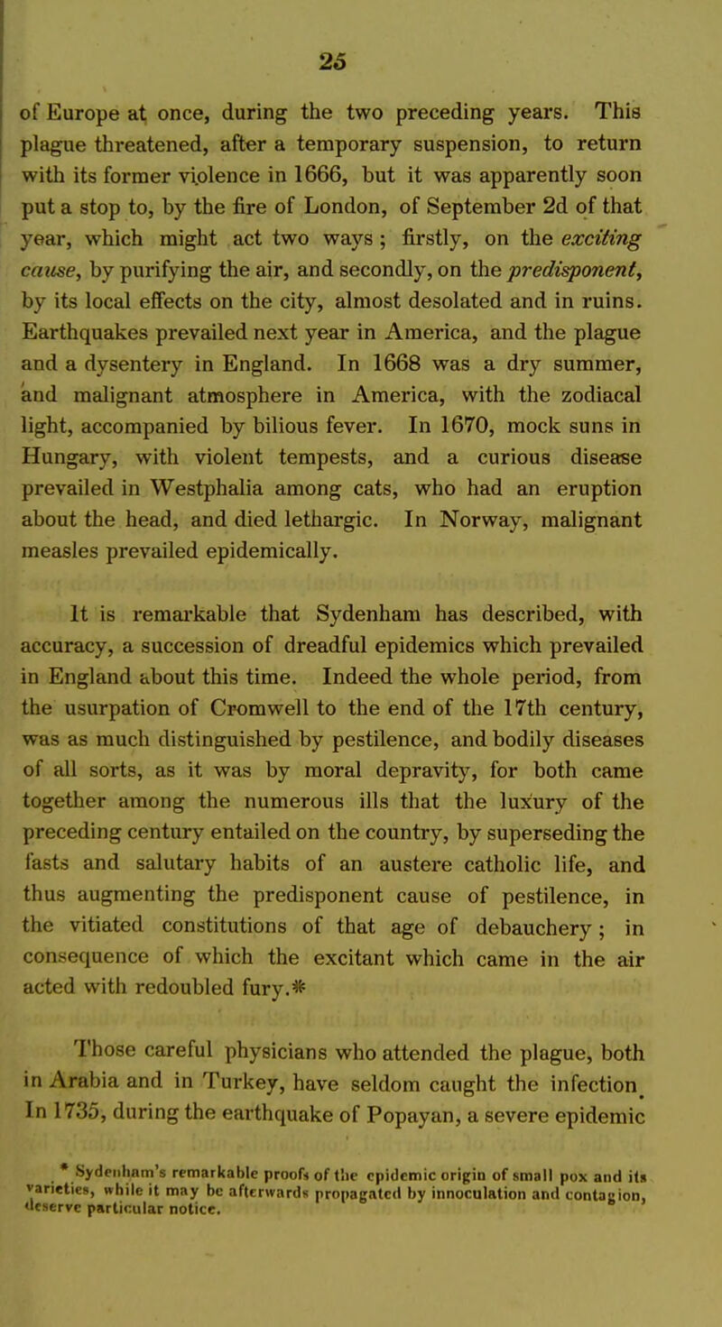 26 of Europe at, once, during the two preceding years. This plague threatened, after a temporary suspension, to return with its former vi.olence in 1666, but it was apparently soon put a stop to, by the fire of London, of September 2d of that year, which might act two ways ; firstly, on the exciting cause, by purifying the air, and secondly, on the predisponent, by its local effects on the city, almost desolated and in ruins. Earthquakes prevailed next year in America, and the plague and a dysentery in England. In 1668 was a dry summer, and malignant atmosphere in America, with the zodiacal light, accompanied by bilious fever. In 1670, mock suns in Hungary, with violent tempests, and a curious disease prevailed in Westphalia among cats, who had an eruption about the head, and died lethargic. In Norway, malignant measles prevailed epidemically. It is remarkable that Sydenham has described, with accuracy, a succession of dreadful epidemics which prevailed in England about this time. Indeed the whole period, from the usurpation of Cromwell to the end of the 17th century, was as much distinguished by pestilence, and bodily diseases of all sorts, as it was by moral depravity, for both came together among the numerous ills that the luxury of the preceding century entailed on the country, by superseding the fasts and salutary habits of an austei'e catholic life, and thus augmenting the predisponent cause of pestilence, in the vitiated constitutions of that age of debauchery; in consequence of which the excitant which came in the air acted with redoubled fury.* Those careful physicians who attended the plague, both in Arabia and in Turkey, have seldom caught the infection^ In 1735, during the earthquake of Popayan, a severe epidemic • Sydeiihnm's remarkable proofs of tlie epidemic origin of small pox and iU varieties, while it may be afterwards propagated by innoculation and contacion, deserve particular notice.