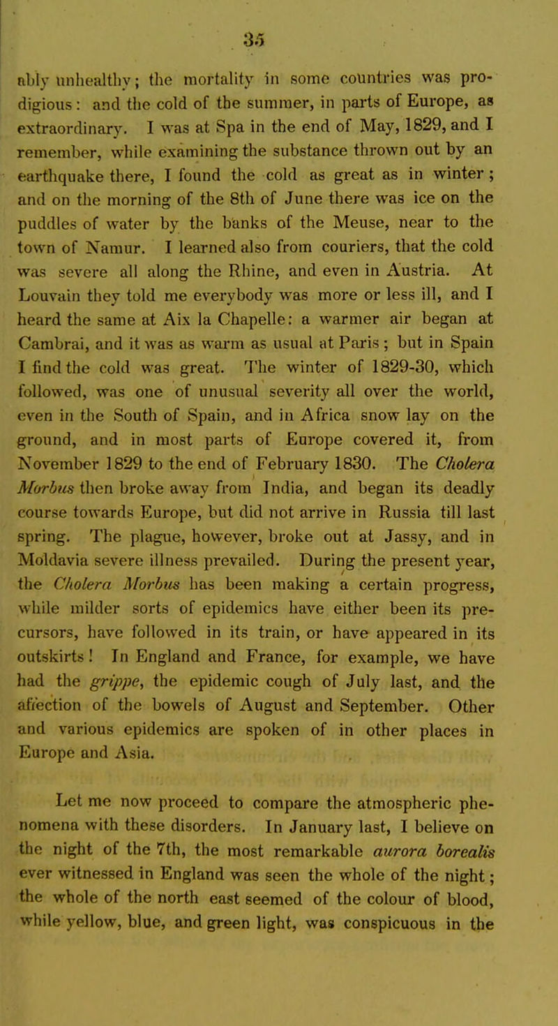 nbly unhealthy; the mortality in somo countries was pro- digious : and the cold of the summer, in parts of Europe, as extraordinary. I was at Spa in the end of May, 1829, and I remember, while examining the substance thrown out by an earthquake there, I found the cold as great as in winter; and on the morning of the 8th of June there was ice on the puddles of water by the banks of the Meuse, near to the town of Namur. I learned also from couriers, that the cold was severe all along the Rhine, and even in Austria. At Louvain they told me everybody was more or less ill, and I heard the same at Aix la Chapelle: a warmer air began at Cambrai, and it was as warm as usual at Paris ; but in Spain I find the cold was great. The winter of 1829-30, which followed, was one of unusual severity all over the world, even in the South of Spain, and in Africa snow lay on the ground, and in most parts of Europe covered it, from November 1829 to the end of February 1830. The Cholera Morbus then broke away from India, and began its deadly course towards Europe, but did not arrive in Russia till last spring. The plague, however, broke out at Jassy, and in Moldavia severe illness prevailed. During the present j'^ear, the Cholera Morbus has been making a certain progress, while milder sorts of epidemics have either been its pre- cursors, have followed in its train, or have appeared in its outskirts! In England and France, for example, we have had the grippe, the epidemic cough of July last, and the aftection of the bowels of August and September. Other and various epidemics are spoken of in other places in Europe and Asia. Let me now proceed to compare the atmospheric phe- nomena with these disorders. In January last, I believe on the night of the 7th, the most remarkable aurora borealis ever witnessed in England was seen the whole of the night; the whole of the north east seemed of the colour of blood, while yellow, blue, and green light, was conspicuous in the