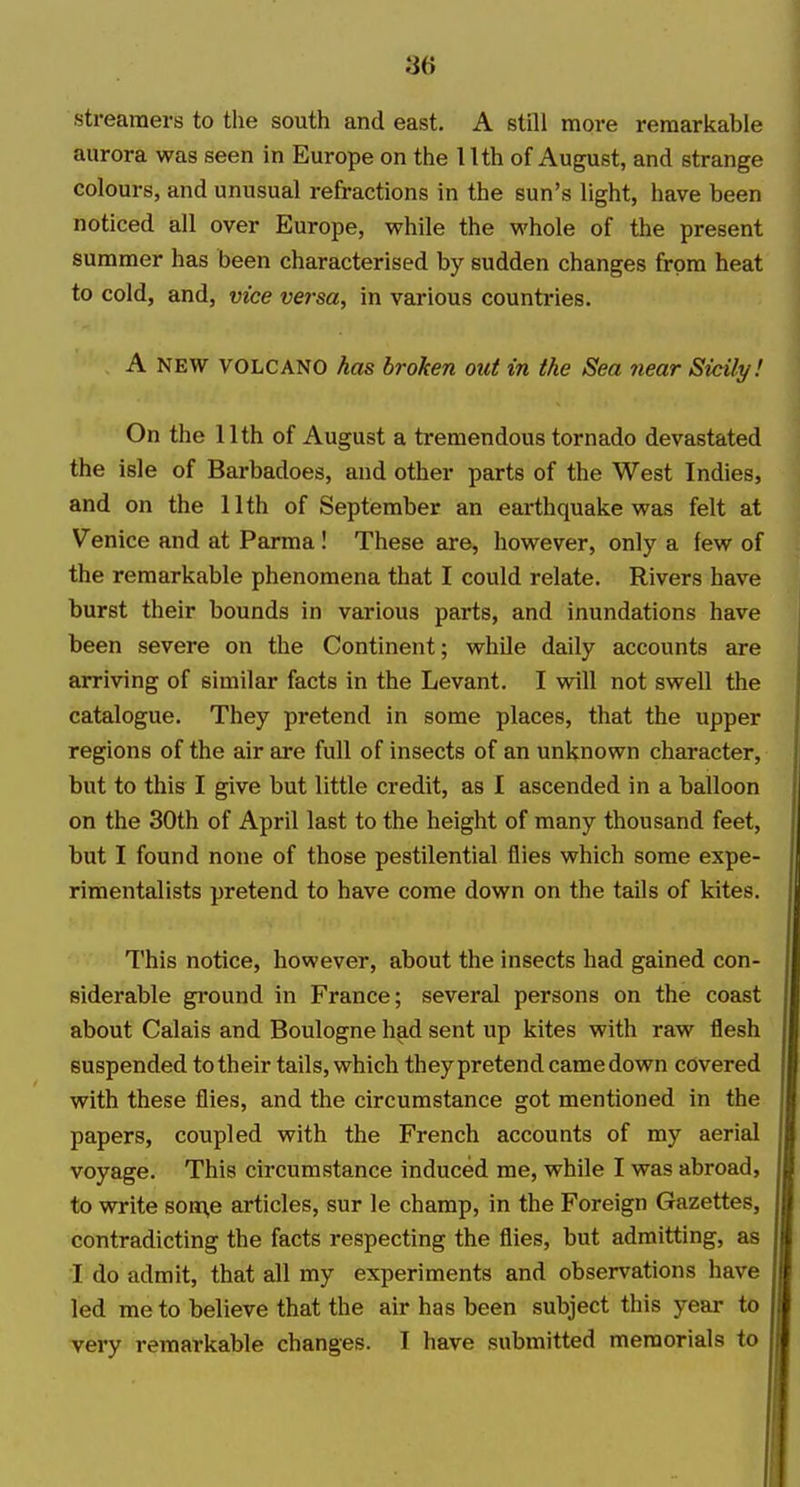 streamers to the south and east. A still more remarkable aurora was seen in Europe on the 1 Ith of August, and strange colours, and unusual refractions in the sun's light, have been noticed all over Europe, while the whole of the present summer has been characterised by sudden changes from heat to cold, and, vice versa, in various countries. A NEW VOLCANO has broken oid in the Sea near Sicily! On the 11th of August a tremendous tornado devastated the isle of Barbadoes, and other parts of the West Indies, and on the 11th of September an earthquake was felt at Venice and at Parma! These are, however, only a few of the remarkable phenomena that I could relate. Rivers have burst their bounds in various parts, and inundations have been severe on the Continent; while daily accounts are arriving of similar facts in the Levant. I will not swell the catalogue. They pretend in some places, that the upper regions of the air are full of insects of an unknown character, but to this I give but little credit, as 1 ascended in a balloon on the 30th of April last to the height of many thousand feet, but I found none of those pestilential flies which some expe- rimentalists pretend to have come down on the tails of kites. This notice, however, about the insects had gained con- siderable ground in France; several persons on the coast about Calais and Boulogne had sent up kites with raw flesh suspended to their tails, which theypretend came down covered with these flies, and the circumstance got mentioned in the papers, coupled with the French accounts of my aerial voyage. This circumstance induced me, while I was abroad, to write som,e articles, sur le champ, in the Foreign Gazettes, contradicting the facts respecting the flies, but admitting, as I do admit, that all my experiments and observations have led me to believe that the air has been subject this year to very remarkable changes. I have submitted memorials to