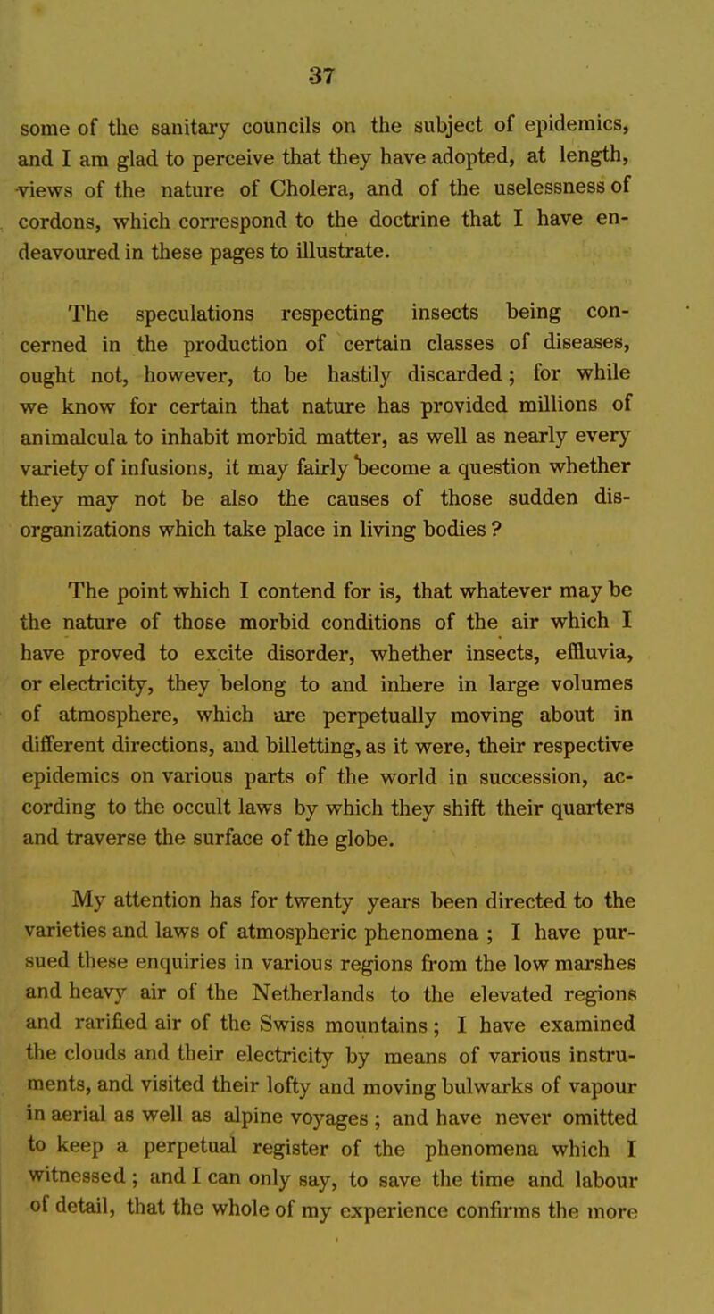 some of the sanitary councils on tlie subject of epidemics, and I am glad to perceive that they have adopted, at length, -views of the nature of Cholera, and of the uselessness of cordons, which correspond to the doctrine that I have en- deavoured in these pages to illustrate. The speculations respecting insects being con- cerned in the production of certain classes of diseases, ought not, however, to be hastily discarded; for while we know for certain that nature has provided millions of animalcula to inhabit morbid matter, as well as nearly every variety of infusions, it may fairly become a question whether they may not be also the causes of those sudden dis- organizations which take place in living bodies ? The point which I contend for is, that whatever may be the nature of those morbid conditions of the air which I have proved to excite disorder, whether insects, effluvia, or electricity, they belong to and inhere in large volumes of atmosphere, which are perpetually moving about in different directions, and billetting, as it were, their respective epidemics on various parts of the world in succession, ac- cording to the occult laws by which they shift their quarters and traverse the surface of the globe. My attention has for twenty years been directed to the varieties and laws of atmospheric phenomena ; I have pur- sued these enquiries in various regions from the low marshes and heavy air of the Netherlands to the elevated regions and rarified air of the Swiss mountains; I have examined the clouds and their electricity by means of various instru- ments, and visited their lofty and moving bulwarks of vapour in aerial as well as alpine voyages ; and have never omitted to keep a perpetual register of the phenomena which I witnessed ; and I can only say, to save the time and labour of detail, that the whole of ray experience confirms the more