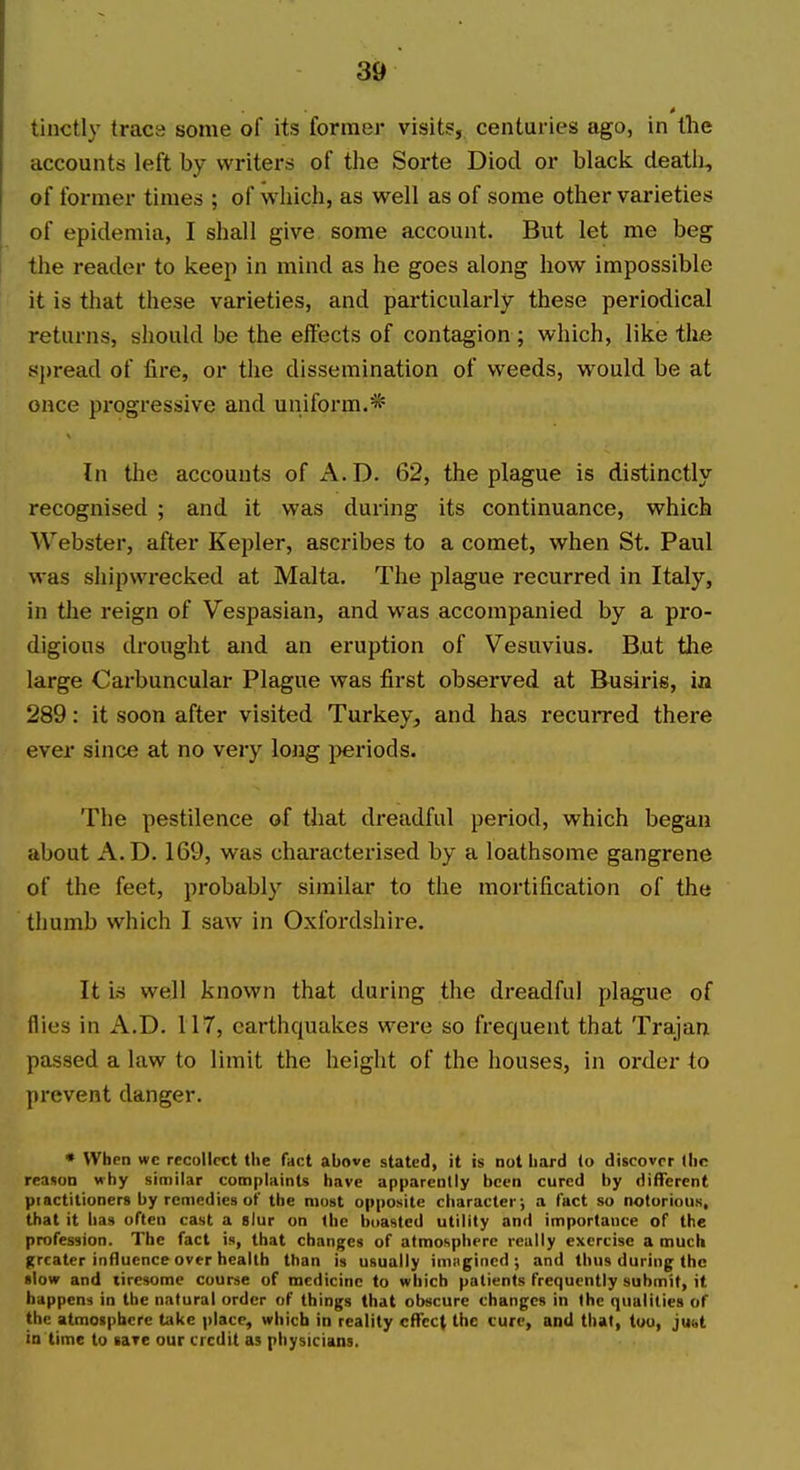 tinctly trace some of its former visit?, centuries ago, in the accounts left by writers of the Sorte Diod or black death, of former times ; of which, as well as of some other varieties of epidemia, I shall give some account. But let me beg the reader to keep in mind as he goes along how impossible it is that these varieties, and particularly these periodical returns, should be the effects of contagion ; which, like the spread of fire, or the dissemination of weeds, would be at once pi'ogressive and uniform.* In the accounts of x\.D. 62, the plague is distinctly recognised ; and it was during its continuance, which Webster, after Kepler, ascribes to a comet, when St. Paul was shipwi-ecked at Malta. The plague recurred in Italy, in the reign of Vespasian, and was accompanied by a pro- digious drought and an eruption of Vesuvius. But the large Carbuncular Plague was first observed at Busiris, in 289: it soon after visited Turkey, and has recurred there ever since at no very long jjeriods. The pestilence of that dreadful period, which began about A.D. 169, was characterised by a loathsome gangrene of the feet, probably similar to the mortification of the thumb which I saw in Oxfordshire. It is well known that during the dreadful plague of flies in A.D. 117, earthquakes were so frequent that Trajan passed a law to limit the height of the houses, in order to prevent danger. • When wc recollect the fact above stated, it is not hard lo discover (he reason why similar complaints have apparently been cured by different piactitioners by remedies of the most opposite character; a fact so notorious, that it has often cast a slur on (he boasted utility and importance of the profession. The fact is, that changes of atmosphere really exercise a much greater influence over health than is usually inrngined ; and thus during the «low and tiresome course of medicine to which patients frequently submit, it happens in the natural order of things that obscure changes in the qualities of the atmosphere take place, which in reality effect the cure, and that, too, juct in time to lafe our credit as physicians.