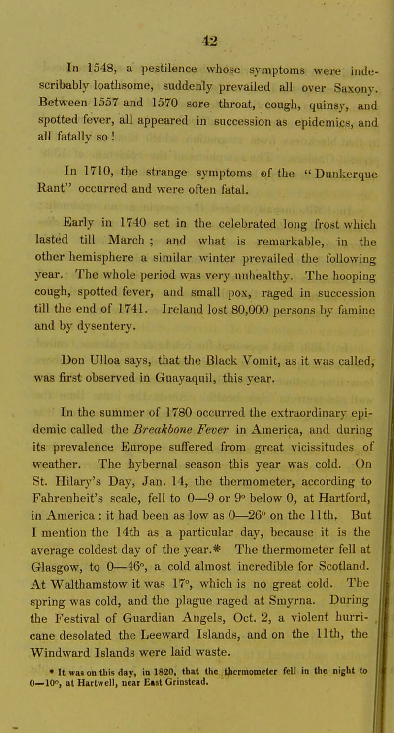 In 1548, a pestilence whose symptoms were inde- scribably loathsome, suddenly prevailed all over Saxony. Between 1557 and 1570 sore throat, cough, quinsy, and spotted fever, all appeared in succession as epidemics, and all fatally so I In 1710, the strange symptoms of the  Dunkerque Rant occurred and were often fatal. Early in 1740 set in the celebrated long frost which lasted till March ; and what is remarkable, in the other hemisphere a similar winter prevailed the following year. The whole period was very unhealthy. The hooping cough, spotted fever, and small pox, raged in succession till the end of 1741. Ireland lost 80,000 persons by famine and by dysentery. Don Ulloa says, that the Black Vomit, as it was called, was first observed in Guayaquil, this year. In the summer of 1780 occurred the extraordinary epi- demic called the £reakbo?ie Fever in America, and during its prevalence Europe suffered from great vicissitudes of w^eather. The hybernal season this year was cold. On St. Hilary's Day, Jan. 14, the thermometer, according to Fahrenheit's scale, fell to 0—9 or 9° below 0, at Hartford, in America : it had been as low as 0—^26° on tlie 11th. But I mention the 14th as a particular day, because it is the average coldest day of the year.* The thermometer fell at Glasgow, to 0—46°, a cold almost incredible for Scotland. At Walthamstow it was 17°, vi'hich is no great cold. The spring was cold, and the plague raged at Smyrna. During the Festival of Guardian Angels, Oct. 2, a violent hurri- , cane desolated the Leeward Islands, and on the 11th, the Windward Islands were laid waste, • It was on this day, in 1820, that the thermometer fell in the night to 0—10°, at Harlwell, near East Grinstead.