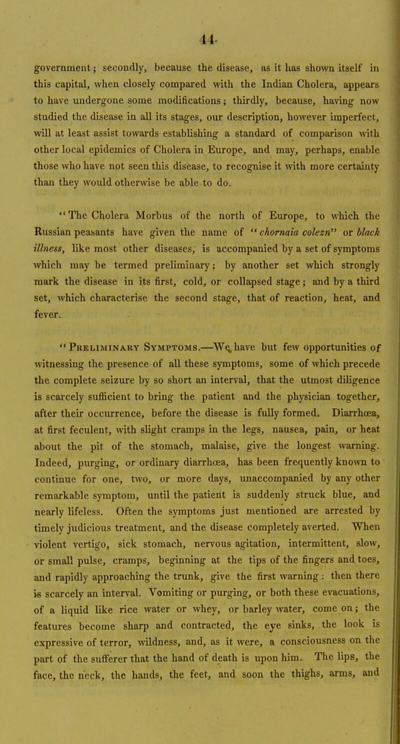 government; secondly, because the disease, as it has shown itself in this capital, when closely compared with the Indian Cholera, appears to have undergone some modifications; thirdly, because, having now studied the disease in all its stages, oiu description, however imperfect, will at least assist towards establishing a standard of comparison with other local epidemics of Cholera in Europe, and may, perhaps, enable those who have not seen this disease, to recognise it with more certednty than they would otherwise be able to do. The Cholera Morbus of the north of Europe, to which the Russian peasants have given the name of  chormia colezn or black illness, like most other diseases; is accompanied by a set of symptoms which may be termed preliminary; by another set which strongly mark the disease in its first, cold, or collapsed stage; and by a third set, which characterise the second stage, that of reaction, heat, and fever. Preliminary Symptoms.—W^have but few opportunities of witnessing the presence of all these symptoms, some of which precede the complete seizure by so short an interval, that the utmost diligence is scarcely sufficient to bring the patient and the physician together, after their occurrence, before the disease is fully formed. DiarrhcEa, at first feculent, with slight cramps in the legs, nausea, pain, or heat about the pit of the stomach, malaise, give the longest warning. Indeed, purging, or ordinary diarrhoea, has been frequently known to continue for one, two, or more days, unaccompanied by any other remarkable symptom, until the patient is suddenly struck blue, and nearly lifeless. Often the symptoms just mentioned are arrested by timely judicious treatment, and the disease completely averted. When violent vertigo, sick stomach, nervous agitation, intermittent, slow, or small pulse, cramps, beginning at the tips of the fingers and toes, and rapidly approaching the trunk, give the first warning: then there ie scarcely an interval. Vomiting or purging, or both these evacuations, of a liquid like rice water or whey, or barley water, come on; the features become sharp and contracted, the eye sinks, the look is expressive of terror, wildness, and, as it were, a consciousness on the part of the sufferer that the hand of death is upon him. The lips, the face, the neck, the hands, the feet, and soon the thighs, arms, and
