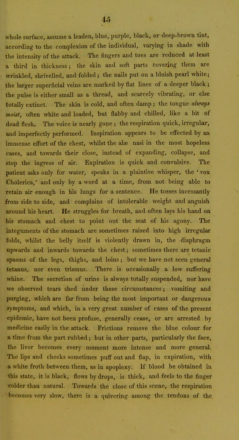 whole surface, assume a leaden, blue, purple, black, or deep-brown tint, according to the complexion of the individual, varying in shade with the intensity of the attack. The fingers and toes are reduced at least a third in thickness; the skin and soft parts covering them are wrinkled, shrivelled, and folded; the nails put on a bluish pearl white; the larger superficial veins are marked by flat lines of a deeper black ; the pulse is either small as a thread, and scarcely vibrating, or else totally extinct. The skin is cold, and often damp; the tongue always moist, often white and loaded, but flabby and chilled, like a bit of dead flesh. The voice is nearly go^e ; the respiration quick, iiTegular, and imperfectly performed. Inspiration appears to be eflected by an immense effort of the chest, whilst the alae nasi in the most hopeless cases, and towards their close, instead of expanding, collapse, and stop the ingress of air. Expiration is quick and convulsive. The patient asks only for water, speaks in a plaintive whisper, the ' vox Cholerica,' and only by a word at a time, from not being able to retain air enough in his lungs for a sentence. He tosses incessantly from side to side, and complains of intolerable weight and anguish around his heart. He struggles for breath, and often lays his hand on his stomach and chest to point out the seat of his agony. The integuments of the stomach are sometimes raised into high irregular folds, whilst the belly itself is violently dravm in, the diaphragm upwards and inwards towards the chest; sometimes there are tetanic spasms of the legs, thighs, and loins; but we have not seen general tetanus, nor even trismus. There is occasionally a low suffering whine. The secretion of urine is always totally suspended, nor have we observed tears shed under these circumstances; vomiting and purging, which are far from being the most important or dangerous symptoms, and which, in a very great number of cases of the present epidemic, have not been profuse, generally cease, or are arrested by medicine easily in the attack. Frictions remove the blue colour for a time from the part rubbed; but in other parts, particularly the face, the livor becomes every moment more intense and more general. The lips and cheeks sometimes puff out and flap, in expiration, with a white froth between them, as in apoplexy. If blood be obtained in this state, it is black, flows by drops, is thick, and feels to the finger colder than natural. Towards the close of this scene, the respiration becomes very slow, there is a quivering among the tendons of the