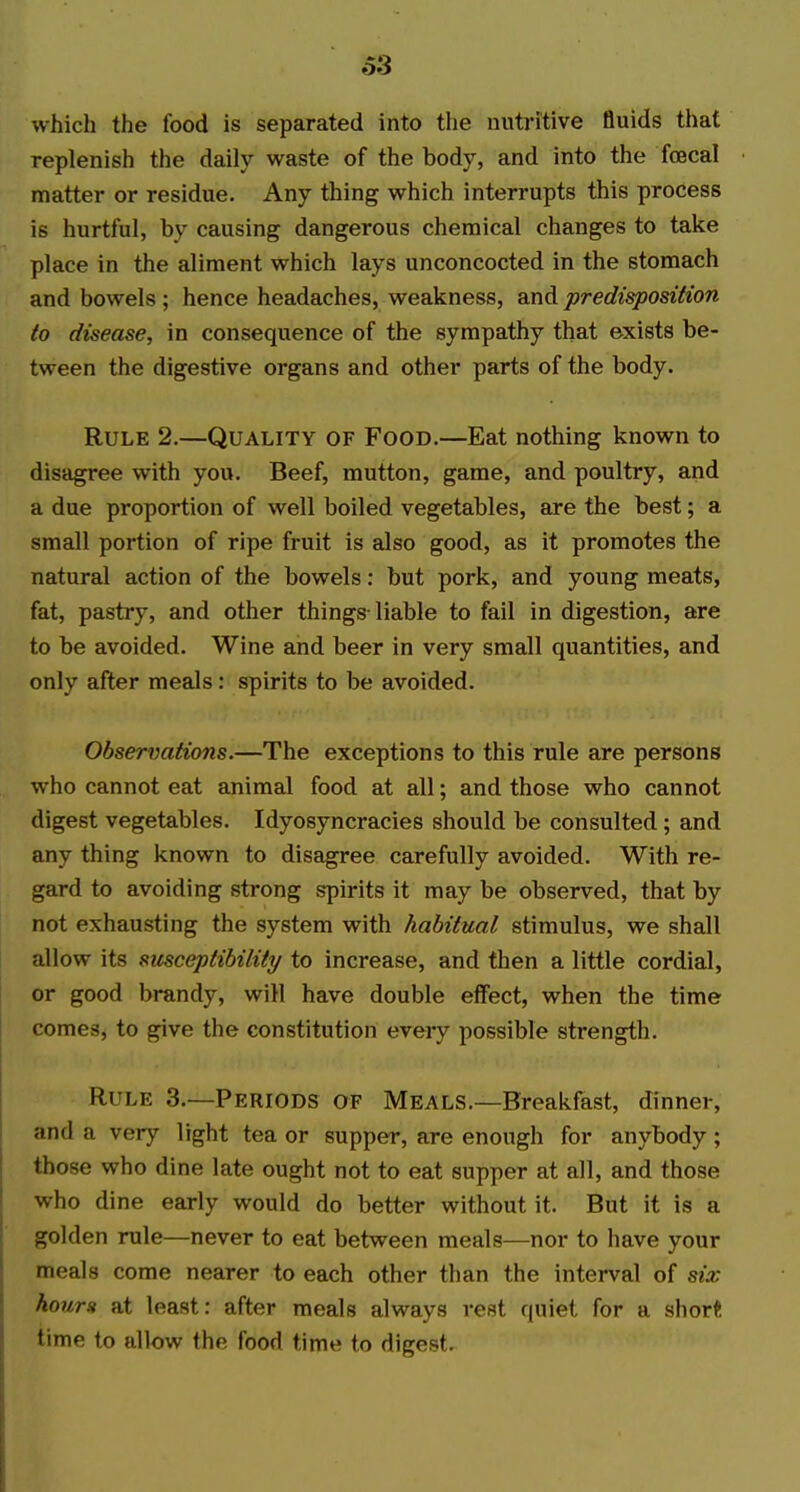 which the food is separated into the nutritive fluids that replenish the daily waste of the body, and into the foecal matter or residue. Any thing which interrupts this process is hurtful, by causing dangerous chemical changes to take place in the aliment which lays unconcocted in the stomach and bowels ; hence headaches, weakness, and predisposition to disease, in consequence of the sympathy that exists be- tween the digestive organs and other parts of the body. Rule 2.—Quality of Food.—Eat nothing known to disagree with you. Beef, mutton, game, and poultry, and a due proportion of well boiled vegetables, are the best; a small portion of ripe fruit is also good, as it promotes the natural action of the bowels: but pork, and young meats, fat, pastry, and other things-liable to fail in digestion, are to be avoided. Wine and beer in very small quantities, and only after meals: spirits to be avoided. Observations.—The exceptions to this rule are persons who cannot eat animal food at all; and those who cannot digest vegetables. Idyosyncracies should be consulted; and any thing known to disagree carefully avoided. With re- gard to avoiding strong spirits it may be observed, that by not exhausting the system with habitual stimulus, we shall allow its smceptibility to increase, and then a little cordial, or good brandy, will have double effect, when the time comes, to give the constitution eveiy possible strength. Rule 3.—Periods of Meals.—Breakfast, dinner, and a very light tea or supper, are enough for anybody; those who dine late ought not to eat supper at all, and those who dine early would do better without it. But it is a golden rule—never to eat between meals—nor to have your meals come nearer to each other than the interval of six hourst at least: after meals always rest quiet for a shor« time to allow the food time to digest.