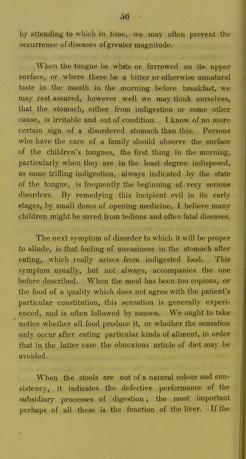 by attending to which in time, we may often prevent the occurrence of diseases of greater magnitude. When the tongue be white or furrowed on its upper surface, or where there be a bitter or otherwise unnatural taste in the mouth in the morning before breakfast, we may rest assured, however well we may think ourselves, that the stomach, either from indigestion or some other cause, is irritable and out of condition. I know of no more certain sign of a disordered stomach than this. Persons who have the care of a family should observe the surface of the children's tongues, the first thing in the morning, particularly when they are in the least degree indisposed, as some trifling indigestion, always indicated by the state of the tongue, is frequently the beginning of very serious disorders. By remedying this incipient evil in its early stages, by small doses of opening medicine, I believe many children might be saved from tedious and often fatal diseases. The next symptom of disorder to which it will be proper to allude, is that feeling of uneasiness in tlie stomach after eating, which really arises from indigested food. This symptom usually, but not always, accompanies the one before described. When the meal has been too copious, or the food of a quality which does not agree with the patient's particular constitution, this sensation is generally experi- enced, and is often followed by nausea. We ought to take notice whether all food produce it, or whether the sensation only occur after eating particular kinds of aliment, in order that in the latter case the obnoxious article of diet may be avoided. When the stools are not of a natural colour and con- sistency, it indicates the defective performance of the subsidiary processes of digestion; the most important perhaps of all these is the function of the liver. If the s